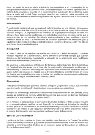 éstos, por parte de terceros, sin la autorización correspondiente y en contravención de los
principios establecidos en el Convenio sobre Diversidad Biológica y las normas vigentes sobre la
materia. Esta apropiación, obtenida sin el consentimiento o autorización de sus titulares, puede
darse a través del control físico, mediante derechos de propiedad sobre productos que
incorporan estos elementos obtenidos ilegalmente o en algunos casos mediante la invocación de
los mismos.
Bioprospección
Procedimiento mediante el cual se analiza el material genético de una especie, para conocer
información acerca de éste e identificar la parte que se puede aprovechar o para individualizar su
actividad biológica. La bioprospección se diferencia de la prospección biológica en tanto esta
última se hace bajo normas académicas o de actividades productivas diversas, siendo que la
bioprospección es una actividad formalizada contractualmente y con manifiesta intención
comercial desde su inicio. La conservación, la utilización sostenible y la distribución justa y
equitativa de beneficios derivados de la biodiversidad, requiere de bioprospección y no sólo de
actividades de prospección biológica.
Bioseguridad
Acciones o medidas de seguridad necesarias para minimizar o reducir los riesgos o probables
impactos negativos en la salud humana, medio ambiente y diversidad biológica que pudieran
derivarse de la transferencia, manipulación y utilización de los organismos vivos modificados
resultantes de la biotecnología moderna.
De acuerdo a lo establecido en el Protocolo de Cartagena sobre Seguridad de la Biotecnología
los Estados Parte velarán por que el desarrollo, la manipulación, el transporte, la utilización, la
transferencia y la liberación de cualesquiera organismos vivos modificados se realicen de forma
que se eviten o se reduzcan los riesgos para la diversidad biológica, teniendo también en cuenta
los riesgos para la salud humana; para lo cual se han establecido mecanismos de notificación,
evaluación de riesgos y consentimiento informado previo.
Biotecnología
Toda aplicación tecnológica que utiliza sistemas biológicos y organismos vivos, o sus derivados,
para la creación o modificación de productos o procesos para usos específicos.
Ejemplos de biotecnología tradicional se encuentran en la producción del pan, cerveza, vino y
quesos. La biotecnología moderna utiliza técnicas in vitro que superan las barreras fisiológicas
naturales de la reproducción o de la recombinación.
En el marco de lo establecido en el Convenio de Diversidad Biológica (1992), al Estado Peruano
le corresponde adoptar medidas para el desarrollo de actividades de investigación científica,
acceso, generación y transferencia en materia de biotecnología, así mismo le corresponde emitir
regulaciones en relación al uso y seguridad para la manipulación de dichos organismos, incluida
la entrega de información sobre los posibles efectos adversos de los mismos.
Bonos de Descontaminación
Los Bonos de Descontaminación (conocidos también como Permisos de Emisión Transables)
son un instrumento económico, que permite que la descontaminación se realice de manera más
eficiente, y a menores costos. Un bono es un cupo que puede ser transado en un sistema de
Bonos de Descontaminación.
-185-
 