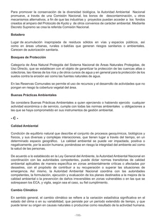 Para promover la conservación de la diversidad biológica, la Autoridad Ambiental Nacional
promueve, a través de una Comisión Nacional, los bonos de descontaminación, u otros
mecanismos alternativos, a fin de que las industrias y proyectos puedan acceder a los fondos
creados al amparo del Protocolo de Kyoto y de otros convenios de carácter ambiental. Mediante
Decreto Supremo se crea la referida Comisión Nacional.
Botadero
Lugar de acumulación inapropiada de residuos sólidos en vías y espacios públicos, así
como en áreas urbanas, rurales o baldías que generan riesgos sanitarios o ambientales.
Carecen de autorización sanitaria.
Bosques de Protección
Categoría de Área Natural Protegida del Sistema Nacional de Áreas Naturales Protegidas, de
Uso Directo, que se establecen con el objeto de garantizar la protección de las cuencas altas o
colectoras, las riberas de los ríos y de otros cursos de agua y en general para la protección de los
suelos contra la erosión así como las fuentes naturales de agua.
En las Reservas Comunales se permite el uso de recursos y el desarrollo de actividades que no
pongan en riesgo la cobertura vegetal del área.
Buenas Prácticas Ambientales
Se considera Buenas Prácticas Ambientales a quien ejerciendo o habiendo ejercido cualquier
actividad económica o de servicio, cumpla con todas las normas ambientales u obligaciones a
las que se haya comprometido en sus instrumentos de gestión ambiental.
- C -
Calidad Ambiental
Condición de equilibrio natural que describe el conjunto de procesos geoquímicos, biológicos y
físicos, y sus diversas y complejas interacciones, que tienen lugar a través del tiempo, en un
determinado espacio geográfico. La calidad ambiental se puede ver impactada, positiva o
negativamente, por la acción humana; poniéndose en riesgo la integridad del ambiente así como
la salud de las personas.
De acuerdo a lo establecido en la Ley General del Ambiente, la Autoridad Ambiental Nacional en
coordinación con las autoridades competentes, puede dictar normas transitorias de calidad
ambiental aplicables de manera específica en zonas ambientalmente críticas o afectadas por
desastres, con el propósito de contribuir a su recuperación o superar las situaciones de
emergencia. Así mismo, la Autoridad Ambiental Nacional coordina con las autoridades
competentes, la formulación, ejecución y evaluación de los planes destinados a la mejora de la
calidad ambiental o la prevención de daños irreversibles en zonas vulnerables o en las que se
sobrepasen los ECA, y vigila, según sea el caso, su fiel cumplimiento.
Cambio Climático
En sentido general, el cambio climático se refiere a la variación estadística significativa en el
estado del clima o en su variabilidad, que persiste por un período extendido de tiempo, y que
puede tener su origen en causas naturales o producirse como resultado de la actividad humana.
-186-
 