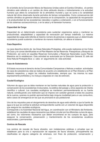 En el ámbito de la Convención Marco de Naciones Unidas sobre el Cambio Climático, el cambio
climático está referido a un cambio de clima atribuido directa o indirectamente a la actividad
humana que altera la composición de la atmósfera mundial y que se suma a la variabilidad
natural del clima observada durante períodos de tiempo comparables. Como consecuencia del
cambio climático se generan efectos adversos en la composición, la capacidad de recuperación
o la productividad de los ecosistemas naturales o sujetos a ordenación, o en el funcionamiento
de los sistemas socioeconómicos, o en la salud y el bienestar humanos.
Capacidad de Carga
Capacidad de un determinado ecosistema para sustentar organismos sanos y mantener su
productividad, adaptabilidad y capacidad de renovación por tiempo indefinido. La máxima
capacidad de carga está referida al máximo número de personas o especies que un determinado
ecosistema puede sustentar o mantener de manera indefinida, sin alterar el sistema
Caza Deportiva
La caza deportiva dentro de las Áreas Naturales Protegidas, sólo puede realizarse en los Cotos
de Caza y en zonas identificadas en el Plan Maestro de las Reservas Paisajísticas y Bosques de
Protección, así como en aquellas Reservas Comunales y Reservas Nacionales cuyos Planes
Maestros así lo establezcan. Esta actividad es autorizada por la Dirección General. El Jefe del
Área Natural Protegida lleva a cabo el seguimiento de esta actividad.
Caza de Subsistencia
El Estado reconoce el derecho de las Comunidades Campesinas o Nativas a realizar actividades
de caza de subsistencia; ésta se realiza de acuerdo a lo establecido en el Plan Director y el Plan
Maestro respectivo, y según los métodos tradicionales, siempre que los mismos no sean
expresamente prohibidos y no incluya a especies en vías de extinción.
Caudal Ecológico
Volumen de agua que se debe mantener en las fuentes naturales de agua para la protección o
conservación de los ecosistemas involucrados, la estética del paisaje u otros aspectos de interés
científico o cultural. Los caudales ecológicos se mantienen permanentemente en su fuente
natural, constituyendo una restricción que se impone con carácter general a todos los usuarios
de la cuenca, quienes no podrán aprovecharlos bajo ninguna modalidad para un uso consuntivo;
salvo casos de emergencia en los que se priorizará el uso poblacional.
Uno de los requisitos para el otorgamiento de derechos de agua está referido a que la fuente de
agua a la que se contrae la solicitud correspondiente cuente con un volumen de agua disponible
que asegure los caudales ecológicos.
Corresponde a la Autoridad Nacional del Agua, en coordinación con el Ministerio del Ambiente,
establecer los caudales de agua necesarios que deban circular por los diferentes cursos de agua,
así como, los volúmenes necesarios que deban encontrarse en los cuerpos de agua, para
asegurar la conservación, preservación y mantenimiento de los ecosistemas acuáticos
estacionales y permanentes.
Centros de Rescate
Los centros de rescate de fauna silvestre, son instalaciones públicas o privadas que se
establecen para la cría o reproducción de especies de fauna silvestre, principalmente las
clasificadas en alguna categoría de amenaza, con fines de protección, conservación y
-187-
 