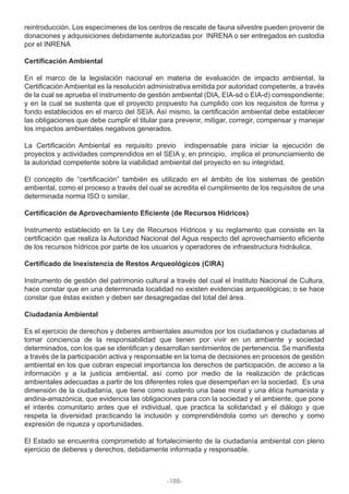 reintroducción. Los especímenes de los centros de rescate de fauna silvestre pueden provenir de
donaciones y adquisiciones debidamente autorizadas por INRENA o ser entregados en custodia
por el INRENA
Certificación Ambiental
En el marco de la legislación nacional en materia de evaluación de impacto ambiental, la
Certificación Ambiental es la resolución administrativa emitida por autoridad competente, a través
de la cual se aprueba el instrumento de gestión ambiental (DIA, EIA-sd o EIA-d) correspondiente;
y en la cual se sustenta que el proyecto propuesto ha cumplido con los requisitos de forma y
fondo establecidos en el marco del SEIA. Así mismo, la certificación ambiental debe establecer
las obligaciones que debe cumplir el titular para prevenir, mitigar, corregir, compensar y manejar
los impactos ambientales negativos generados.
La Certificación Ambiental es requisito previo indispensable para iniciar la ejecución de
proyectos y actividades comprendidos en el SEIA y, en principio, implica el pronunciamiento de
la autoridad competente sobre la viabilidad ambiental del proyecto en su integridad.
El concepto de “certificación” también es utilizado en el ámbito de los sistemas de gestión
ambiental, como el proceso a través del cual se acredita el cumplimiento de los requisitos de una
determinada norma ISO o similar.
Certificación de Aprovechamiento Eficiente (de Recursos Hídricos)
Instrumento establecido en la Ley de Recursos Hídricos y su reglamento que consiste en la
certificación que realiza la Autoridad Nacional del Agua respecto del aprovechamiento eficiente
de los recursos hídricos por parte de los usuarios y operadores de infraestructura hidráulica.
Certificado de Inexistencia de Restos Arqueológicos (CIRA)
Instrumento de gestión del patrimonio cultural a través del cual el Instituto Nacional de Cultura,
hace constar que en una determinada localidad no existen evidencias arqueológicas; o se hace
constar que éstas existen y deben ser desagregadas del total del área.
Ciudadanía Ambiental
Es el ejercicio de derechos y deberes ambientales asumidos por los ciudadanos y ciudadanas al
tomar conciencia de la responsabilidad que tienen por vivir en un ambiente y sociedad
determinados, con los que se identifican y desarrollan sentimientos de pertenencia. Se manifiesta
a través de la participación activa y responsable en la toma de decisiones en procesos de gestión
ambiental en los que cobran especial importancia los derechos de participación, de acceso a la
información y a la justicia ambiental, así como por medio de la realización de prácticas
ambientales adecuadas a partir de los diferentes roles que desempeñan en la sociedad. Es una
dimensión de la ciudadanía, que tiene como sustento una base moral y una ética humanista y
andina-amazónica, que evidencia las obligaciones para con la sociedad y el ambiente, que pone
el interés comunitario antes que el individual, que practica la solidaridad y el diálogo y que
respeta la diversidad practicando la inclusión y comprendiéndola como un derecho y como
expresión de riqueza y oportunidades.
El Estado se encuentra comprometido al fortalecimiento de la ciudadanía ambiental con pleno
ejercicio de deberes y derechos, debidamente informada y responsable.
-188-
 