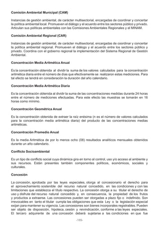 Comisión Ambiental Municipal (CAM)
Instancias de gestión ambiental, de carácter multisectorial, encargadas de coordinar y concertar
la política ambiental local. Promueven el diálogo y el acuerdo entre los sectores público y privado.
Articulan sus políticas ambientales con las Comisiones Ambientales Regionales y el MINAM.
Comisión Ambiental Regional (CAR)
Instancias de gestión ambiental, de carácter multisectorial, encargadas de coordinar y concertar
la política ambiental regional. Promueven el diálogo y el acuerdo entre los sectores público y
privado. Coordina con el gobierno regional la implementación del Sistema Regional de Gestión
Ambiental.
Concentración Media Aritmética Anual
Es la concentración obtenida al dividir la suma de los valores calculados para la concentración
aritmética diaria entre el número de días que efectivamente se realizaron estas mediciones. Para
tal efecto se tendrá en consideración la duración del año calendario.
Concentración Media Aritmética Diaria
Es la concentración obtenida al dividir la suma de las concentraciones medidas durante 24 horas
entre el número de mediciones efectuadas. Para este efecto las muestras se tomarán en 16
horas como mínimo.
Concentración Geométrica Anual
Es la concentración obtenida de extraer la raíz enésima (n es el número de valores calculados
para la concentración media aritmética diaria) del producto de las concentraciones medias
aritméticas.
Concentración Promedio Anual
Es la media Aritmética de por lo menos ocho (08) resultados analíticos mensuales obtenidos
durante un año calendario.
Conflicto Socioambiental
Es un tipo de conflicto social cuya dinámica gira en torno al control, uso y/o acceso al ambiente y
sus recursos. Están presentes también componentes políticos, económicos, sociales y
culturales.
Concesión
La concesión, aprobada por las leyes especiales, otorga al concesionario el derecho para
el aprovechamiento sostenible del recurso natural concedido, en las condiciones y con las
limitaciones que establezca el título respectivo. La concesión otorga a su titular el derecho de
uso y disfrute del recurso natural concedido y, en consecuencia, la propiedad de los frutos
y productos a extraerse. Las concesiones pueden ser otorgadas a plazo fijo o indefinido. Son
irrevocables en tanto el titular cumpla las obligaciones que esta Ley o la legislación especial
exijan para mantener su vigencia. Las concesiones son bienes incorporales registrables. Pueden
ser objeto de disposición, hipoteca, cesión y reivindicación, conforme a las leyes especiales.
El tercero adquirente de una concesión deberá sujetarse a las condiciones en que fue
-189-
 