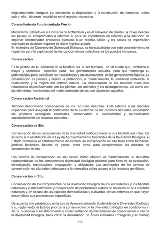 originariamente otorgada. La concesión, su disposición y la constitución de derechos reales
sobre ella, deberán inscribirse en el registro respectivo.
Consentimiento Fundamentado Previo
Mecanismo utilizado en el Convenio de Rotterdam y en el Convenio de Basilea, a través del cual
los países se comprometen a informar al país de importación en relación a la intención de
importar determinados productos químicos o un residuo sólido, y los países de importación
expresan su decisión respecto de dicho ingreso al país.
En el ámbito del Convenio de Diversidad Biológica, se ha establecido que este consentimiento es
requerido para la explotación de los conocimientos colectivos de los pueblos indígenas.
Conservación
Es la gestión de la utilización de la biosfera por el ser humano, de tal suerte que produzca el
mayor y sostenido beneficio para las generaciones actuales, pero que mantenga su
potencialidad para satisfacer las necesidades y las aspiraciones de las generaciones futuras. La
conservación es positiva y abarca la protección, el mantenimiento, la utilización sostenible, la
restauración y la mejora del entorno natural. La conservación de los recursos vivos está
relacionada específicamente con las plantas, los animales y los microrganismos, así como con
los elementos inanimados del medio ambiente de los que dependen aquellos.
Conservación Ambiental
También denominada conservación de los recursos naturales. Está referida a las medidas
requeridas para asegurar la continuidad de la existencia de los recursos naturales, respetando
los procesos ecológicos esenciales, conservando la biodiversidad y aprovechando
sosteniblemente los recursos naturales.
Conservación ex Situ
Conservación de los componentes de la diversidad biológica fuera de sus hábitats naturales. De
acuerdo a lo establecido en la Ley de Aprovechamiento Sostenible de la Diversidad Biológica, el
Estado promueve el establecimiento de centros de conservación ex situ tales como herbarios,
jardines botánicos, bancos de genes, entre otros, para complementar las medidas de
conservación in situ.
Los centros de conservación ex situ tienen como objetivo el mantenimiento de muestras
representativas de los componentes diversidad biológica nacional para fines de su evaluación,
investigación, reproducción, propagación y utilización. Las actividades de los centros de
conservación ex situ deben adecuarse a la normativa sobre acceso a los recursos genéticos.
Conservación in Situ
Conservación de los componentes de la diversidad biológica de los ecosistemas y los hábitats
naturales y el mantenimiento y recuperación de poblaciones viables de especies en sus entornos
naturales y, en el caso de las especies domesticadas y cultivadas, en los entornos en que hayan
desarrollado sus propiedades específicas.
De acuerdo a lo establecido en la Ley de Aprovechamiento Sostenible de la Diversidad Biológica
y su reglamento, el Estado prioriza la conservación de la diversidad biológica en condiciones in
situ y promueve el establecimiento e implementación de mecanismos de conservación in situ de
la diversidad biológica, tales como la declaración de Áreas Naturales Protegidas y el manejo
-190-
 