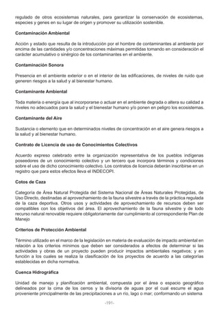 regulado de otros ecosistemas naturales, para garantizar la conservación de ecosistemas,
especies y genes en su lugar de origen y promover su utilización sostenible.
Contaminación Ambiental
Acción y estado que resulta de la introducción por el hombre de contaminantes al ambiente por
encima de las cantidades y/o concentraciones máximas permitidas tomando en consideración el
carácter acumulativo o sinérgico de los contaminantes en el ambiente.
Contaminación Sonora
Presencia en el ambiente exterior o en el interior de las edificaciones, de niveles de ruido que
generen riesgos a la salud y al bienestar humano.
Contaminante Ambiental
Toda materia o energía que al incorporarse o actuar en el ambiente degrada o altera su calidad a
niveles no adecuados para la salud y el bienestar humano y/o ponen en peligro los ecosistemas.
Contaminante del Aire
Sustancia o elemento que en determinados niveles de concentración en el aire genera riesgos a
la salud y al bienestar humano.
Contrato de Licencia de uso de Conocimientos Colectivos
Acuerdo expreso celebrado entre la organización representativa de los pueblos indígenas
poseedores de un conocimiento colectivo y un tercero que incorpora términos y condiciones
sobre el uso de dicho conocimiento colectivo. Los contratos de licencia deberán inscribirse en un
registro que para estos efectos lleva el INDECOPI.
Cotos de Caza
Categoría de Área Natural Protegida del Sistema Nacional de Áreas Naturales Protegidas, de
Uso Directo, destinadas al aprovechamiento de la fauna silvestre a través de la práctica regulada
de la caza deportiva. Otros usos y actividades de aprovechamiento de recursos deben ser
compatibles con los objetivos del área. El aprovechamiento de la fauna silvestre y de todo
recurso natural renovable requiere obligatoriamente dar cumplimiento al correspondiente Plan de
Manejo
Criterios de Protección Ambiental
Término utilizado en el marco de la legislación en materia de evaluación de impacto ambiental en
relación a los criterios mínimos que deben ser considerados a efectos de determinar si las
actividades y obras de un proyecto pueden producir impactos ambientales negativos; y en
función a los cuales se realiza la clasificación de los proyectos de acuerdo a las categorías
establecidas en dicha normativa.
Cuenca Hidrográfica
Unidad de manejo y planificación ambiental, compuesta por el área o espacio geográfico
delineados por la cima de los cerros y la divisoria de aguas por el cual escurre el agua
proveniente principalmente de las precipitaciones a un río, lago o mar; conformando un sistema
-191-
 