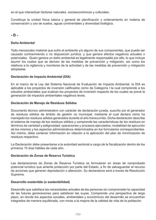 en el que interactúan factores naturales, socioeconómicos y culturales.
Constituye la unidad física básica y general de planificación y ordenamiento en materia de
conservación y uso de suelos, aguas continentales y diversidad biológica.
- D -
Daño Ambiental
Todo menoscabo material que sufre el ambiente y/o alguno de sus componentes, que puede ser
causado contraviniendo o no disposición jurídica, y que genera efectos negativos actuales o
potenciales. Quien genera un daño ambiental es legalmente responsable por ello, lo que incluye
asumir los costos que se deriven de las medidas de prevención y mitigación, así como los
relativos a la vigilancia y monitoreo de la actividad y de las medidas de prevención y mitigación
adoptadas
Declaración de Impacto Ambiental (DIA)
En el marco de la Ley del Sistema Nacional de Evaluación de Impacto Ambiental, la DIA es
aplicable a los proyectos de inversión calificados como de Categoría I la cual comprende a los
estudios ambientales que evalúan los proyectos de inversión respecto de los cuales se prevé la
generación de impactos ambientales negativos leves.
Declaración de Manejo de Residuos Sólidos
Documento técnico administrativo con carácter de declaración jurada, suscrito por el generador
de residuos sólidos de ámbito de gestión no municipal, mediante el cual declara cómo ha
manejado los residuos sólidos generados durante el año transcurrido. Dicha declaración describe
el sistema de manejo de los residuos sólidos y comprende las características de los residuos en
términos de cantidad y peligrosidad; operaciones y procesos ejecutados; modalidad de ejecución
de los mismos y los aspectos administrativos determinados en los formularios correspondientes.
Así mismo, debe contener información en relación a la aplicación del plan de minimización de
residuos respectivo.
La Declaración debe presentarse a la autoridad sectorial a cargo de la fiscalización dentro de los
primeros 15 días hábiles de cada año.
Declaración de Zonas de Reserva Turística
Las declaraciones de Zonas de Reserva Turística se formularan en áreas de comprobado
potencial turístico que amerite protección por parte del Estado, a fin de salvaguardar el recurso
de acciones que generen depredación o alteración. Su declaratoria será a través de Resolución
Suprema.
Desarrollo sostenible (o sostenibilidad)
Desarrollo que satisface las necesidades actuales de las personas sin comprometer la capacidad
de las futuras generaciones para satisfacer las suyas. Comprende una perspectiva de largo
plazo, en donde los aspectos sociales, ambientales y económicos del desarrollo se encuentran
integrados de manera equilibrada, con miras a la mejora de la calidad de vida de la población.
-192-
 