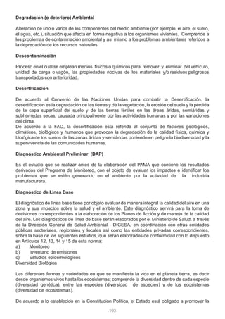 Degradación (o deterioro) Ambiental
Alteración de uno o varios de los componentes del medio ambiente (por ejemplo, el aire, el suelo,
el agua, etc.), situación que afecta en forma negativa a los organismos vivientes. Comprende a
los problemas de contaminación ambiental y así mismo a los problemas ambientales referidos a
la depredación de los recursos naturales
Descontaminación
Proceso en el cual se emplean medios físicos o químicos para remover y eliminar del vehículo,
unidad de carga o vagón, las propiedades nocivas de los materiales y/o residuos peligrosos
transportados con anterioridad.
Desertificación
De acuerdo al Convenio de las Naciones Unidas para combatir la Desertificación, la
desertificación es la degradación de las tierras y de la vegetación, la erosión del suelo y la pérdida
de la capa superficial del suelo y de las tierras fértiles en las áreas áridas, semiáridas y
subhúmedas secas, causada principalmente por las actividades humanas y por las variaciones
del clima.
De acuerdo a la FAO, la desertificación está referida al conjunto de factores geológicos,
climáticos, biológicos y humanos que provocan la degradación de la calidad física, química y
biológica de los suelos de las zonas áridas y semiáridas poniendo en peligro la biodiversidad y la
supervivencia de las comunidades humanas.
Diagnóstico Ambiental Preliminar (DAP)
Es el estudio que se realizar antes de la elaboración del PAMA que contiene los resultados
derivados del Programa de Monitoreo, con el objeto de evaluar los impactos e identificar los
problemas que se estén generando en el ambiente por la actividad de la industria
manufacturera.
Diagnóstico de Línea Base
El diagnóstico de línea base tiene por objeto evaluar de manera integral la calidad del aire en una
zona y sus impactos sobre la salud y el ambiente. Este diagnóstico servirá para la toma de
decisiones correspondientes a la elaboración de los Planes de Acción y de manejo de la calidad
del aire. Los diagnósticos de línea de base serán elaborados por el Ministerio de Salud, a través
de la Dirección General de Salud Ambiental - DIGESA, en coordinación con otras entidades
públicas sectoriales, regionales y locales así como las entidades privadas correspondientes,
sobre la base de los siguientes estudios, que serán elaborados de conformidad con lo dispuesto
en Artículos 12, 13, 14 y 15 de esta norma:
a) Monitoreo
b) Inventario de emisiones
c) Estudios epidemiológicos
Diversidad Biológica
Las diferentes formas y variedades en que se manifiesta la vida en el planeta tierra, es decir
desde organismos vivos hasta los ecosistemas; comprende la diversidad dentro de cada especie
(diversidad genética), entre las especies (diversidad de especies) y de los ecosistemas
(diversidad de ecosistemas).
De acuerdo a lo establecido en la Constitución Política, el Estado está obligado a promover la
-193-
 