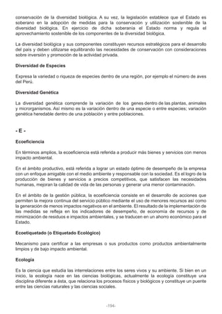 conservación de la diversidad biológica. A su vez, la legislación establece que el Estado es
soberano en la adopción de medidas para la conservación y utilización sostenible de la
diversidad biológica. En ejercicio de dicha soberanía el Estado norma y regula el
aprovechamiento sostenible de los componentes de la diversidad biológica.
La diversidad biológica y sus componentes constituyen recursos estratégicos para el desarrollo
del país y deben utilizarse equilibrando las necesidades de conservación con consideraciones
sobre inversión y promoción de la actividad privada.
Diversidad de Especies
Expresa la variedad o riqueza de especies dentro de una región, por ejemplo el número de aves
del Perú.
Diversidad Genética
La diversidad genética comprende la variación de los genes dentro de las plantas, animales
y microrganismos. Así mismo es la variación dentro de una especie o entre especies; variación
genética heredable dentro de una población y entre poblaciones.
- E -
Ecoeficiencia
En términos amplios, la ecoeficiencia está referida a producir más bienes y servicios con menos
impacto ambiental.
En el ámbito productivo, está referida a lograr un estado óptimo de desempeño de la empresa
con un enfoque amigable con el medio ambiente y responsable con la sociedad. Es el logro de la
producción de bienes y servicios a precios competitivos, que satisfacen las necesidades
humanas, mejoran la calidad de vida de las personas y generar una menor contaminación.
En el ámbito de la gestión pública, la ecoeficiencia consiste en el desarrollo de acciones que
permiten la mejora continua del servicio público mediante el uso de menores recursos así como
la generación de menos impactos negativos en el ambiente. El resultado de la implementación de
las medidas se refleja en los indicadores de desempeño, de economía de recursos y de
minimización de residuos e impactos ambientales, y se traducen en un ahorro económico para el
Estado.
Ecoetiquetado (o Etiquetado Ecológico)
Mecanismo para certificar a las empresas o sus productos como productos ambientalmente
limpios y de bajo impacto ambiental.
Ecología
Es la ciencia que estudia las interrelaciones entre los seres vivos y su ambiente. Si bien en un
inicio, la ecología nace en las ciencias biológicas, actualmente la ecología constituye una
disciplina diferente a ésta, que relaciona los procesos físicos y biológicos y constituye un puente
entre las ciencias naturales y las ciencias sociales.
-194-
 