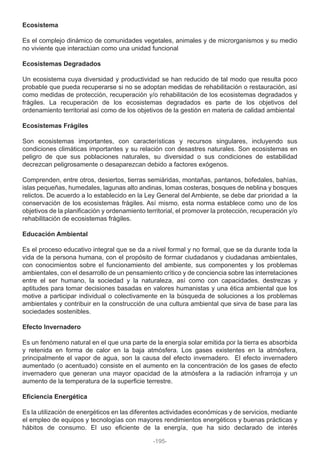 Ecosistema
Es el complejo dinámico de comunidades vegetales, animales y de microrganismos y su medio
no viviente que interactúan como una unidad funcional
Ecosistemas Degradados
Un ecosistema cuya diversidad y productividad se han reducido de tal modo que resulta poco
probable que pueda recuperarse si no se adoptan medidas de rehabilitación o restauración, así
como medidas de protección, recuperación y/o rehabilitación de los ecosistemas degradados y
frágiles. La recuperación de los ecosistemas degradados es parte de los objetivos del
ordenamiento territorial así como de los objetivos de la gestión en materia de calidad ambiental
Ecosistemas Frágiles
Son ecosistemas importantes, con características y recursos singulares, incluyendo sus
condiciones climáticas importantes y su relación con desastres naturales. Son ecosistemas en
peligro de que sus poblaciones naturales, su diversidad o sus condiciones de estabilidad
decrezcan peligrosamente o desaparezcan debido a factores exógenos.
Comprenden, entre otros, desiertos, tierras semiáridas, montañas, pantanos, bofedales, bahías,
islas pequeñas, humedales, lagunas alto andinas, lomas costeras, bosques de neblina y bosques
relictos. De acuerdo a lo establecido en la Ley General del Ambiente, se debe dar prioridad a la
conservación de los ecosistemas frágiles. Así mismo, esta norma establece como uno de los
objetivos de la planificación y ordenamiento territorial, el promover la protección, recuperación y/o
rehabilitación de ecosistemas frágiles.
Educación Ambiental
Es el proceso educativo integral que se da a nivel formal y no formal, que se da durante toda la
vida de la persona humana, con el propósito de formar ciudadanos y ciudadanas ambientales,
con conocimientos sobre el funcionamiento del ambiente, sus componentes y los problemas
ambientales, con el desarrollo de un pensamiento crítico y de conciencia sobre las interrelaciones
entre el ser humano, la sociedad y la naturaleza, así como con capacidades, destrezas y
aptitudes para tomar decisiones basadas en valores humanistas y una ética ambiental que los
motive a participar individual o colectivamente en la búsqueda de soluciones a los problemas
ambientales y contribuir en la construcción de una cultura ambiental que sirva de base para las
sociedades sostenibles.
Efecto Invernadero
Es un fenómeno natural en el que una parte de la energía solar emitida por la tierra es absorbida
y retenida en forma de calor en la baja atmósfera. Los gases existentes en la atmósfera,
principalmente el vapor de agua, son la causa del efecto invernadero. El efecto invernadero
aumentado (o acentuado) consiste en el aumento en la concentración de los gases de efecto
invernadero que generan una mayor opacidad de la atmósfera a la radiación infrarroja y un
aumento de la temperatura de la superficie terrestre.
Eficiencia Energética
Es la utilización de energéticos en las diferentes actividades económicas y de servicios, mediante
el empleo de equipos y tecnologías con mayores rendimientos energéticos y buenas prácticas y
hábitos de consumo. El uso eficiente de la energía, que ha sido declarado de interés
-195-
 