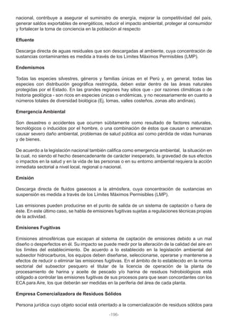 nacional, contribuye a asegurar el suministro de energía, mejorar la competitividad del país,
generar saldos exportables de energéticos, reducir el impacto ambiental, proteger al consumidor
y fortalecer la toma de conciencia en la población al respecto
Efluente
Descarga directa de aguas residuales que son descargadas al ambiente, cuya concentración de
sustancias contaminantes es medida a través de los Límites Máximos Permisibles (LMP).
Endemismos
Todas las especies silvestres, géneros y familias únicas en el Perú y, en general, todas las
especies con distribución geográfica restringida, deben estar dentro de las áreas naturales
protegidas por el Estado. En las grandes regiones hay sitios que - por razones climáticas o de
historia geológica - son ricos en especies únicas o endémicas, y no necesariamente en cuanto a
números totales de diversidad biológica (Ej. lomas, valles costeños, zonas alto andinas).
Emergencia Ambiental
Son desastres o accidentes que ocurren súbitamente como resultado de factores naturales,
tecnológicos o inducidos por el hombre, o una combinación de éstos que causan o amenazan
causar severo daño ambiental, problemas de salud pública así como pérdida de vidas humanas
y de bienes.
De acuerdo a la legislación nacional también califica como emergencia ambiental, la situación en
la cual, no siendo el hecho desencadenante de carácter inesperado, la gravedad de sus efectos
o impactos en la salud y en la vida de las personas o en su entorno ambiental requiera la acción
inmediata sectorial a nivel local, regional o nacional.
Emisión
Descarga directa de fluidos gaseosos a la atmósfera, cuya concentración de sustancias en
suspensión es medida a través de los Límites Máximos Permisibles (LMP).
Las emisiones pueden producirse en el punto de salida de un sistema de captación o fuera de
éste. En este último caso, se habla de emisiones fugitivas sujetas a regulaciones técnicas propias
de la actividad.
Emisiones Fugitivas
Emisiones atmosféricas que escapan al sistema de captación de emisiones debido a un mal
diseño o desperfectos en él. Su impacto se puede medir por la alteración de la calidad del aire en
los límites del establecimiento. De acuerdo a lo establecido en la legislación ambiental del
subsector hidrocarburos, los equipos deben diseñarse, seleccionarse, operarse y mantenerse a
efectos de reducir o eliminar las emisiones fugitivas. En el ámbito de lo establecido en la norma
sectorial del subsector pesquero el titular de la licencia de operación de la planta de
procesamiento de harina y aceite de pescado y/o harina de residuos hidrobiológicos está
obligado a controlar las emisiones fugitivas de sus procesos para que sean concordantes con los
ECA para Aire, los que deberán ser medidas en la periferia del área de cada planta.
Empresa Comercializadora de Residuos Sólidos
Persona jurídica cuyo objeto social está orientado a la comercialización de residuos sólidos para
-196-
 