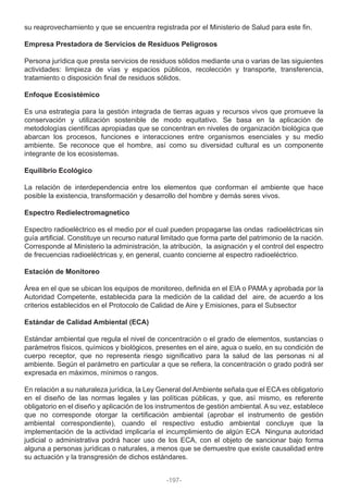 su reaprovechamiento y que se encuentra registrada por el Ministerio de Salud para este fin.
Empresa Prestadora de Servicios de Residuos Peligrosos
Persona jurídica que presta servicios de residuos sólidos mediante una o varias de las siguientes
actividades: limpieza de vías y espacios públicos, recolección y transporte, transferencia,
tratamiento o disposición final de residuos sólidos.
Enfoque Ecosistémico
Es una estrategia para la gestión integrada de tierras aguas y recursos vivos que promueve la
conservación y utilización sostenible de modo equitativo. Se basa en la aplicación de
metodologías científicas apropiadas que se concentran en niveles de organización biológica que
abarcan los procesos, funciones e interacciones entre organismos esenciales y su medio
ambiente. Se reconoce que el hombre, así como su diversidad cultural es un componente
integrante de los ecosistemas.
Equilibrio Ecológico
La relación de interdependencia entre los elementos que conforman el ambiente que hace
posible la existencia, transformación y desarrollo del hombre y demás seres vivos.
Espectro Redielectromagnetico
Espectro radioeléctrico es el medio por el cual pueden propagarse las ondas radioeléctricas sin
guía artificial. Constituye un recurso natural limitado que forma parte del patrimonio de la nación.
Corresponde al Ministerio la administración, la atribución, la asignación y el control del espectro
de frecuencias radioeléctricas y, en general, cuanto concierne al espectro radioeléctrico.
Estación de Monitoreo
Área en el que se ubican los equipos de monitoreo, definida en el EIA o PAMA y aprobada por la
Autoridad Competente, establecida para la medición de la calidad del aire, de acuerdo a los
criterios establecidos en el Protocolo de Calidad de Aire y Emisiones, para el Subsector
Estándar de Calidad Ambiental (ECA)
Estándar ambiental que regula el nivel de concentración o el grado de elementos, sustancias o
parámetros físicos, químicos y biológicos, presentes en el aire, agua o suelo, en su condición de
cuerpo receptor, que no representa riesgo significativo para la salud de las personas ni al
ambiente. Según el parámetro en particular a que se refiera, la concentración o grado podrá ser
expresada en máximos, mínimos o rangos.
En relación a su naturaleza jurídica, la Ley General del Ambiente señala que el ECA es obligatorio
en el diseño de las normas legales y las políticas públicas, y que, así mismo, es referente
obligatorio en el diseño y aplicación de los instrumentos de gestión ambiental. A su vez, establece
que no corresponde otorgar la certificación ambiental (aprobar el instrumento de gestión
ambiental correspondiente), cuando el respectivo estudio ambiental concluye que la
implementación de la actividad implicaría el incumplimiento de algún ECA Ninguna autoridad
judicial o administrativa podrá hacer uso de los ECA, con el objeto de sancionar bajo forma
alguna a personas jurídicas o naturales, a menos que se demuestre que existe causalidad entre
su actuación y la transgresión de dichos estándares.
-197-
 