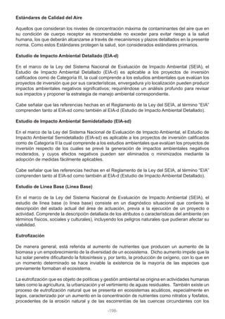 Estándares de Calidad del Aire
Aquellos que consideran los niveles de concentración máxima de contaminantes del aire que en
su condición de cuerpo receptor es recomendable no exceder para evitar riesgo a la salud
humana, los que deberán alcanzarse a través de mecanismos y plazos detallados en la presente
norma. Como estos Estándares protegen la salud, son considerados estándares primarios.
Estudio de Impacto Ambiental Detallado (EIA-d)
En el marco de la Ley del Sistema Nacional de Evaluación de Impacto Ambiental (SEIA), el
Estudio de Impacto Ambiental Detallado (EIA-d) es aplicable a los proyectos de inversión
calificados como de Categoría III, la cual comprende a los estudios ambientales que evalúan los
proyectos de inversión que por sus características, envergadura y/o localización pueden producir
impactos ambientales negativos significativos; requiriéndose un análisis profundo para revisar
sus impactos y proponer la estrategia de manejo ambiental correspondiente.
Cabe señalar que las referencias hechas en el Reglamento de la Ley del SEIA, al término “EIA”
comprenden tanto al EIA-sd como también al EIA-d (Estudio de Impacto Ambiental Detallado).
Estudio de Impacto Ambiental Semidetallado (EIA-sd)
En el marco de la Ley del Sistema Nacional de Evaluación de Impacto Ambiental, el Estudio de
Impacto Ambiental Semidetallado (EIA-sd) es aplicable a los proyectos de inversión calificados
como de Categoría II la cual comprende a los estudios ambientales que evalúan los proyectos de
inversión respecto de los cuales se prevé la generación de impactos ambientales negativos
moderados, y cuyos efectos negativos pueden ser eliminados o minimizados mediante la
adopción de medidas fácilmente aplicables.
Cabe señalar que las referencias hechas en el Reglamento de la Ley del SEIA, al término “EIA”
comprenden tanto al EIA-sd como también al EIA-d (Estudio de Impacto Ambiental Detallado).
Estudio de Línea Base (Línea Base)
En el marco de la Ley del Sistema Nacional de Evaluación de Impacto Ambiental (SEIA), el
estudio de línea base (o línea base) consiste en un diagnóstico situacional que contiene la
descripción del estado actual del área de actuación, previa a la ejecución de un proyecto o
actividad. Comprende la descripción detallada de los atributos o características del ambiente (en
términos físicos, sociales y culturales), incluyendo los peligros naturales que pudieran afectar su
viabilidad.
Eutrofización
De manera general, está referida al aumento de nutrientes que producen un aumento de la
biomasa y un empobrecimiento de la diversidad de un ecosistema. Dicho aumento impide que la
luz solar penetre dificultando la fotosíntesis y, por tanto, la producción de oxígeno, con lo que en
un momento determinado se hace inviable la existencia de la mayoría de las especies que
previamente formaban el ecosistema.
La eutrofización que es objeto de políticas y gestión ambiental se origina en actividades humanas
tales como la agricultura, la urbanización y el vertimiento de aguas residuales. También existe un
proceso de eutrofización natural que se presenta en ecosistemas acuáticos, especialmente en
lagos, caracterizado por un aumento en la concentración de nutrientes como nitratos y fosfatos,
procedentes de la erosión natural y de las escorrentías de las cuencas circundantes con los
-198-
 