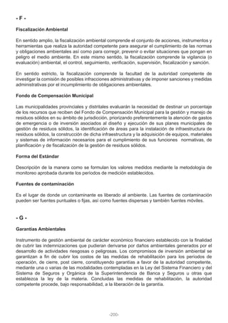 - F -
Fiscalización Ambiental
En sentido amplio, la fiscalización ambiental comprende el conjunto de acciones, instrumentos y
herramientas que realiza la autoridad competente para asegurar el cumplimiento de las normas
y obligaciones ambientales así como para corregir, prevenir o evitar situaciones que pongan en
peligro el medio ambiente. En este mismo sentido, la fiscalización comprende la vigilancia (o
evaluación) ambiental, el control, seguimiento, verificación, supervisión, fiscalización y sanción.
En sentido estricto, la fiscalización comprende la facultad de la autoridad competente de
investigar la comisión de posibles infracciones administrativas y de imponer sanciones y medidas
administrativas por el incumplimiento de obligaciones ambientales.
Fondo de Compensación Municipal
Las municipalidades provinciales y distritales evaluarán la necesidad de destinar un porcentaje
de los recursos que reciben del Fondo de Compensación Municipal para la gestión y manejo de
residuos sólidos en su ámbito de jurisdicción, priorizando preferentemente la atención de gastos
de emergencia o de inversión asociados al diseño y ejecución de sus planes municipales de
gestión de residuos sólidos, la identificación de áreas para la instalación de infraestructura de
residuos sólidos, la construcción de dicha infraestructura y la adquisición de equipos, materiales
y sistemas de información necesarios para el cumplimiento de sus funciones normativas, de
planificación y de fiscalización de la gestión de residuos sólidos.
Forma del Estándar
Descripción de la manera como se formulan los valores medidos mediante la metodología de
monitoreo aprobada durante los períodos de medición establecidos.
Fuentes de contaminación
Es el lugar de donde un contaminante es liberado al ambiente. Las fuentes de contaminación
pueden ser fuentes puntuales o fijas, así como fuentes dispersas y también fuentes móviles.
- G -
Garantías Ambientales
Instrumento de gestión ambiental de carácter económico financiero establecido con la finalidad
de cubrir las indemnizaciones que pudieran derivarse por daños ambientales generados por el
desarrollo de actividades riesgosas o peligrosas. Los compromisos de inversión ambiental se
garantizan a fin de cubrir los costos de las medidas de rehabilitación para los períodos de
operación, de cierre, post cierre, constituyendo garantías a favor de la autoridad competente,
mediante una o varias de las modalidades contempladas en la Ley del Sistema Financiero y del
Sistema de Seguros y Orgánica de la Superintendencia de Banca y Seguros u otras que
establezca la ley de la materia. Concluidas las medidas de rehabilitación, la autoridad
competente procede, bajo responsabilidad, a la liberación de la garantía.
-200-
 