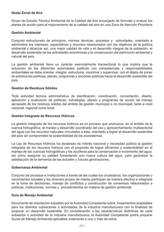 Gesta Zonal de Aire
Grupo de Estudio Técnico Ambiental de la Calidad del Aire encargado de formular y evaluar los
planes de acción para el mejoramiento de la calidad del aire en una Zona de Atención Prioritaria.
Gestión Ambiental
Conjunto estructurado de principios, normas técnicas, procesos y actividades, orientado a
administrar los intereses, expectativas y recursos relacionados con los objetivos de la política
ambiental y alcanzar así, una mejor calidad de vida y el desarrollo integral de la población, el
desarrollo sostenible de las actividades económicas y la conservación del patrimonio ambiental y
natural del país.
La gestión ambiental tiene un carácter esencialmente transectorial lo que implica que la
actuación de las diferentes autoridades públicas con competencias y responsabilidades
ambientales se debe orientar, integrar, estructurar, coordinar y supervisar, con el objeto de poner
en práctica las políticas, planes, programas y acciones públicas hacia el desarrollo sostenible del
país.
Gestión de Residuos Sólidos
Toda actividad técnica administrativa de planificación, coordinación, concertación, diseño,
aplicación y evaluación de políticas, estrategias, planes y programas de acción de manejo
apropiado de los residuos sólidos del ámbito de gestión municipal o no municipal, tanto a nivel
nacional, regional como local.
Gestión Integrada de Recursos Hídricos
La gestión integrada de los recursos hídricos es un proceso que promueve, en el ámbito de la
cuenca hidrográfica, el manejo y desarrollo coordinado del uso y aprovechamiento multisectorial
del agua con los recursos naturales vinculados a ésta, orientado a lograr el desarrollo sostenible
del país sin comprometer la sostenibilidad de los ecosistemas.
La Ley de Recursos Hídricos ha declarado de interés nacional y necesidad pública la gestión
integrada de los recursos hídricos con el propósito de lograr eficiencia y sostenibilidad en el
manejo de las cuencas hidrográficas y los acuíferos para la conservación e incremento del agua,
así como asegurar su calidad fomentando una nueva cultura del agua, para garantizar la
satisfacción de la demanda de las actuales y futuras generaciones.
Gobernanza Ambiental
Conjunto de procesos e instituciones a través de las cuales los ciudadanos, las organizaciones y
movimientos sociales y los diversos grupos de interés participan de manera efectiva e integrada
en la toma de decisiones, manejo de conflictos y construcción de consensos relacionados a
políticas, instituciones, normas y procedimientos en materia de gestión ambiental.
Guía de Manejo Ambiental
Documento de orientación expedido por la Autoridad Competente sobre lineamientos aceptables
para los distintos subsectores o actividades de la industria manufacturera con la finalidad de
propiciar un desarrollo sostenible. En consideración a las características distintivas de cada
subsector o actividad de la industria manufacturera, la Autoridad Competente podrá preparar
Guías de Manejo Ambiental aplicables solamente a uno o más de estos.
-201-
 