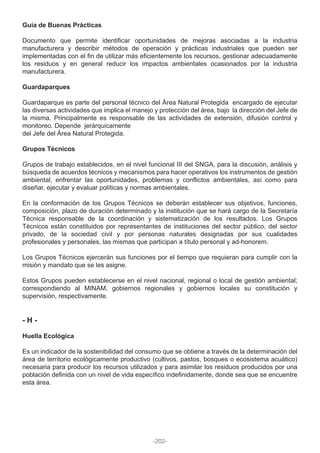 Guía de Buenas Prácticas
Documento que permite identificar oportunidades de mejoras asociadas a la industria
manufacturera y describir métodos de operación y prácticas industriales que pueden ser
implementadas con el fin de utilizar más eficientemente los recursos, gestionar adecuadamente
los residuos y en general reducir los impactos ambientales ocasionados por la industria
manufacturera.
Guardaparques
Guardaparque es parte del personal técnico del Área Natural Protegida encargado de ejecutar
las diversas actividades que implica el manejo y protección del área, bajo la dirección del Jefe de
la misma. Principalmente es responsable de las actividades de extensión, difusión control y
monitoreo. Depende jerárquicamente
del Jefe del Área Natural Protegida.
Grupos Técnicos
Grupos de trabajo establecidos, en el nivel funcional III del SNGA, para la discusión, análisis y
búsqueda de acuerdos técnicos y mecanismos para hacer operativos los instrumentos de gestión
ambiental, enfrentar las oportunidades, problemas y conflictos ambientales, así como para
diseñar, ejecutar y evaluar políticas y normas ambientales.
En la conformación de los Grupos Técnicos se deberán establecer sus objetivos, funciones,
composición, plazo de duración determinado y la institución que se hará cargo de la Secretaría
Técnica responsable de la coordinación y sistematización de los resultados. Los Grupos
Técnicos están constituidos por representantes de instituciones del sector público, del sector
privado, de la sociedad civil y por personas naturales designadas por sus cualidades
profesionales y personales, las mismas que participan a título personal y ad-honorem.
Los Grupos Técnicos ejercerán sus funciones por el tiempo que requieran para cumplir con la
misión y mandato que se les asigne.
Estos Grupos pueden establecerse en el nivel nacional, regional o local de gestión ambiental;
correspondiendo al MINAM, gobiernos regionales y gobiernos locales su constitución y
supervisión, respectivamente.
- H -
Huella Ecológica
Es un indicador de la sostenibilidad del consumo que se obtiene a través de la determinación del
área de territorio ecológicamente productivo (cultivos, pastos, bosques o ecosistema acuático)
necesaria para producir los recursos utilizados y para asimilar los residuos producidos por una
población definida con un nivel de vida específico indefinidamente, donde sea que se encuentre
esta área.
-202-
 