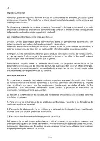 - I -
Impacto Ambiental
Alteración, positiva o negativa, de uno o más de los componentes del ambiente, provocada por la
acción de un proyecto. El “impacto” es la diferencia entre qué habría pasado con la acción y que
habría pasado sin ésta.
En el marco de la legislación nacional en materia de evaluación de impacto ambiental, el impacto
ambiental es entendido ampliamente comprendiendo también el análisis de las consecuencias
del proyecto en el ámbito social, económico y cultural.
Los impactos ambientales, entre otros, pueden ser:
Directos. Efectos ocasionados por la acción humana sobre los componentes del ambiente, con
influencia directa sobre ellos, definiendo su relación causa-efecto.
Indirectos. Efectos ocasionados por la acción humana sobre los componentes del ambiente, a
partir de la ocurrencia de otros con los cuales están interrelacionados o son secuenciales.
Sinérgicos. Efecto o alteración ambiental que se produce como consecuencia de varias acciones,
y cuya incidencia final es mayor a la suma de los impactos parciales de las modificaciones
causadas por cada una de las acciones que lo generó.
Acumulativos. Impacto sobre el ambiente ocasionado por proyectos desarrollados o por
desarrollarse en un espacio de influencia común, los cuales pueden tener un efecto sinérgico.
Los impactos acumulativos pueden ser resultado de actuaciones de menor importancia vistas
individualmente pero significativas en su conjunto.
Indicador Ambiental
Es un parámetro, o un valor derivado de parámetros que busca proveer información describiendo
de manera sintética una medida aproximada o evidencia del estado del ambiente y su impacto
cuyo significado es mayor que las propiedades directamente asociadas al valor de los
parámetros. Los indicadores ambientales deben permitir o promover el intercambio de
información respecto del tema que abordan.
En relación a la formulación de políticas, los indicadores ambientales son utilizados para tres
propósitos principales:
1. Para proveer de información de los problemas ambientales, y permitir a los tomadores de
decisiones evaluar su seriedad;
2. Para sustentar el desarrollo de las políticas y el establecimiento de prioridades, identificando
factores clave que causan presión en el ambiente.
3. Para monitorear los efectos de las respuestas de política.
Adicionalmente, los indicadores ambientales son utilizados como una herramienta poderosa para
crear conciencia pública en temas ambientales. Proveer información sobre las fueras impulsoras,
los impactos y las respuestas de política, es una estrategia comúnmente utilizada para fortalecer
el apoyo público para medidas de política.
-203-
 