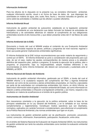 Información Ambiental
Para los efectos de lo dispuesto en la presente Ley, se considera información ambiental,
cualquier información escrita, visual o en forma de base de datos, de que dispongan las
autoridades en materia de agua, aire, suelo, flora, fauna y recursos naturales en general, así
como sobre las actividades o medidas que les afectan o puedan afectarlos.
Informe Ambiental Anual
Instrumento de gestión ambiental de autocontrol, establecido en la legislación ambiental
energética, consistente en una declaración que deben formular los titulares de actividades de
hidrocarburos y de actividades eléctricas en relación al cumplimiento de sus obligaciones
ambientales durante el año transcurrido; y que deben presentar antes del 31 de Marzo de cada
año.
Informe Ambiental (de la EAE)
Documento a través del cual el MINAM analiza el contenido de una Evaluación Ambiental
Estratégica formulada respecto de planes, políticas y programas de nivel nacional, regional o
local, que pueda generar implicaciones ambientales significativas.
El Informe Ambiental de la EAE incluye recomendaciones que serán materia de seguimiento y
control por el OEFA. El Informe Ambiental se pone a consideración del proponente para que
éste, de ser el caso, realice los ajustes correspondientes de manera previa a la adopción
definitiva del respectivo plan, política o programa. Si durante la ejecución de la política, plan o
programa, el proponente, bajo su responsabilidad, adopta medidas diferentes a las
recomendadas en dicho Informe Ambiental; ello deberá ser comunicado y sustentado ante el
MINAM y el OEFA.
Informe Nacional del Estado del Ambiente
Instrumento de gestión ambiental informativo, gestionado por el SINIA, a través del cual el
MINAM informa a la ciudadanía respecto del cumplimiento del Plan y Agenda Ambiental
Nacional, así como de las acciones y planes ambientales proyectados, en marcha y ejecutados
por parte de las autoridades con competencias ambientales. Así mismo, en dicho Informe, se
debe incluir información sobre el gasto e inversión ambiental del Estado, así como información en
relación a daños ambientales o infracción a la legislación ambiental, y así mismo, respecto a los
resultados en materia de ecoeficiencia en el ámbito de la gestión pública.
Instrumentos de Gestión Ambiental
Son mecanismos orientados a la ejecución de la política ambiental, sobre la base de los
principios establecidos en la Ley General del Ambiente, y en lo señalado en sus normas
complementarias y reglamentarias. Constituyen medios operativos que son diseñados,
normados y aplicados con carácter funcional o complementario, para efectivizar el cumplimiento
de la Política Nacional Ambiental y las normas ambientales que rigen en el país.
Los instrumentos de gestión ambiental podrán ser de planificación, promoción, prevención,
control, corrección, información, financiamiento, participación, fiscalización, entre otros.
En el ámbito del Sistema Nacional de Evaluación de Impacto Ambiental (SEIA), los instrumentos
de gestión ambiental son tanto los estudios ambientales como también la evaluación ambiental
estratégica.
-204-
 