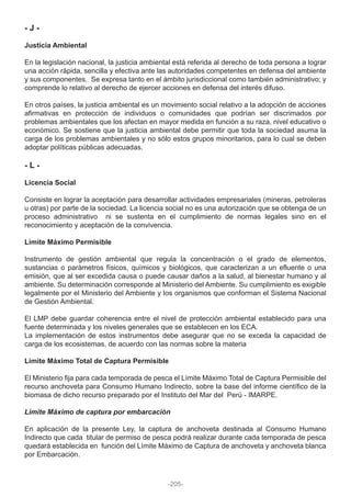 - J -
Justicia Ambiental
En la legislación nacional, la justicia ambiental está referida al derecho de toda persona a lograr
una acción rápida, sencilla y efectiva ante las autoridades competentes en defensa del ambiente
y sus componentes. Se expresa tanto en el ámbito jurisdiccional como también administrativo; y
comprende lo relativo al derecho de ejercer acciones en defensa del interés difuso.
En otros países, la justicia ambiental es un movimiento social relativo a la adopción de acciones
afirmativas en protección de individuos o comunidades que podrían ser discrimados por
problemas ambientales que los afectan en mayor medida en función a su raza, nivel educativo o
económico. Se sostiene que la justicia ambiental debe permitir que toda la sociedad asuma la
carga de los problemas ambientales y no sólo estos grupos minoritarios, para lo cual se deben
adoptar políticas públicas adecuadas.
- L -
Licencia Social
Consiste en lograr la aceptación para desarrollar actividades empresariales (mineras, petroleras
u otras) por parte de la sociedad. La licencia social no es una autorización que se obtenga de un
proceso administrativo ni se sustenta en el cumplimiento de normas legales sino en el
reconocimiento y aceptación de la convivencia.
Límite Máximo Permisible
Instrumento de gestión ambiental que regula la concentración o el grado de elementos,
sustancias o parámetros físicos, químicos y biológicos, que caracterizan a un efluente o una
emisión, que al ser excedida causa o puede causar daños a la salud, al bienestar humano y al
ambiente. Su determinación corresponde al Ministerio del Ambiente. Su cumplimiento es exigible
legalmente por el Ministerio del Ambiente y los organismos que conforman el Sistema Nacional
de Gestión Ambiental.
El LMP debe guardar coherencia entre el nivel de protección ambiental establecido para una
fuente determinada y los niveles generales que se establecen en los ECA.
La implementación de estos instrumentos debe asegurar que no se exceda la capacidad de
carga de los ecosistemas, de acuerdo con las normas sobre la materia
Límite Máximo Total de Captura Permisible
El Ministerio fija para cada temporada de pesca el Límite Máximo Total de Captura Permisible del
recurso anchoveta para Consumo Humano Indirecto, sobre la base del informe científico de la
biomasa de dicho recurso preparado por el Instituto del Mar del Perú - IMARPE.
Límite Máximo de captura por embarcación
En aplicación de la presente Ley, la captura de anchoveta destinada al Consumo Humano
Indirecto que cada titular de permiso de pesca podrá realizar durante cada temporada de pesca
quedará establecida en función del Límite Máximo de Captura de anchoveta y anchoveta blanca
por Embarcación.
-205-
 