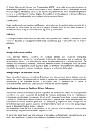 El Límite Máximo de Captura por Embarcación (LMCE) para cada temporada de pesca se
determina multiplicando el índice o alícuota atribuido a cada embarcación – Porcentaje Máximo
de Captura por Embarcación (PMCE) - de acuerdo al procedimiento a que se refiere la presente
Ley, por el Límite Máximo Total de Captura Permisible de anchoveta para el Consumo Humano
Indirecto determinado para la temporada de pesca correspondiente.
Lluvia Ácida
Lluvia conteniendo compuestos acidificados, generados por la contaminación química de la
atmósfera por compuestos de sulfuro e hidrógeno. Cuando éstos se depositan aumentan la
acidez del suelo y el agua causando daños agrícolas y ambientales.
Lixiviado
Líquido proveniente de los residuos, el cual se forma por reacción, arrastre o percolación y que
contiene, disueltos o en suspensión elementos o sustancias que se encuentren en los mismos
residuos.
- M -
Manejo de Residuos Sólidos
Toda actividad técnica operativa de residuos sólidos que involucre manipuleo,
acondicionamiento, transporte, transferencia, tratamiento, disposición final o cualquier otro
procedimiento técnico operativo utilizado desde la generación hasta la disposición final. De
acuerdo a lo establecido en la Ley General de Residuos Sólidos, el manejo de residuos sólidos
realizado por toda persona natural o jurídica debe ser sanitaria y ambientalmente adecuado, de
manera tal de prevenir impactos negativos y asegurar la protección de la salud.
Manejo Integral de Residuos Sólidos
Es un conjunto de acciones normativas, financieras y de planeamiento que se aplica a todas las
etapas del manejo de residuos sólidos desde su generación, basándose en criterios sanitarios
ambientales y de viabilidad técnica y económica para la reducción en la fuente, el
aprovechamiento, tratamiento y la disposición final de los residuos sólidos.
Manifiesto de Manejo de Residuos Sólidos Peligrosos
Documento técnico administrativo que en la gestión de residuos del ámbito no municipal debe
suscribirse por cada operación de traslado de residuos peligrosos fuera de instalaciones
industriales o productivas, concesiones de extracción o aprovechamiento de recursos naturales
y similares. El Manifiesto deberá contener información relativa a la fuente de generación, las
características de los residuos generados, su transporte y disposición final, consignados en
formularios especiales que son suscritos por el generador y todos los operadores que participan
hasta la disposición final de dichos residuos.
Su finalidad es la de facilitar el seguimiento de los residuos sólidos peligrosos transportados
desde el lugar de generación hasta su disposición final.
El generador deberá entregar a la autoridad encargada de la fiscalización correspondiente a su
sector los manifiestos originales acumulados correspondientes al mes anterior.
-206-
 