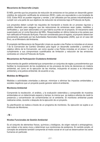 Mecanismo de Desarrollo Limpio
El MDL permite que los proyectos de reducción de emisiones en los países en desarrollo ganen
créditos de reducción certificada de emisiones (RCE), cada uno equivalente a una tonelada de
CO2. Estos RCE se pueden negociar y vender, y ser utilizados por los países industrializados a
cumplir con una parte de sus objetivos de reducción de emisiones bajo el Protocolo de Kyoto.
Los proyectos deben cumplir los requisitos de inscripción a través de un proceso riguroso y
público diseñado para asegurar que las reducciones de emisiones sean reales, medibles y
verificables y que sean adicionales a lo que habría ocurrido sin el proyecto. El mecanismo está
supervisado por el Junta Ejecutiva del MDL, Responsables en última instancia a los países que
han ratificado el Protocolo de Kyoto. Para ser considerado para el registro, el proyecto deberá ser
previamente autorizado por las Autoridades Nacionales Designadas (ADN), que en el caso del
Perú, es el Ministerio del Ambiente.
El propósito del Mecanismo de Desarrollo Limpio es ayudar a las Partes no incluidas en el anexo
I de la Convención de Cambio Climático para lograr un desarrollo sostenible y contribuir al
objetivo último de la Convención, así como ayudar a las Partes incluidas en el anexo I a dar
cumplimiento a sus compromisos cuantificados de limitación y reducción de las emisiones
contraídos en virtud al Protocolo de Kyoto.
Mecanismos de Participación Ciudadana Ambiental
Instrumentos de gestión ambiental que comprenden un conjuntos de reglas y procedimientos que
facilitan la incorporación de los ciudadanos en los procesos de toma de decisiones en materia
ambiental, así como en la ejecución de las mismas, incluyendo el acceso a la información
ambiental y a la justicia ambiental, de acuerdo a Ley.
Medidas de Mitigación
Medidas o actividades orientadas a atenuar, minimizar o eliminar los impactos ambientales y
sociales negativos que un proyecte puede generar sobre el ambiente.
Monitoreo Ambiental
Comprende la recolección, el análisis, y la evaluación sistemática y comparable de muestras
ambientales en un determinado espacio y tiempo; la misma que se realiza a efectos de medir la
presencia y concentración de contaminantes en el ambiente. El monitoreo ambiental puede
realizarse antes, durante o después de la ejecución de un proyecto.
Su planificación se realiza a través de un programa de monitoreo. Su ejecución se sujeta a un
Protocolo de Monitoreo.
- N -
Niveles Funcionales de Gestión Ambiental
Es el conjunto de elementos físicos, químicos y biológicos, de origen natural o antropogénico,
que rodean a los seres vivos y determinan sus condiciones de existencia. En sentido amplio, el
concepto de ambiente también comprende al medio social en el cual se desenvuelven los seres
humanos en particular.
-207-
 