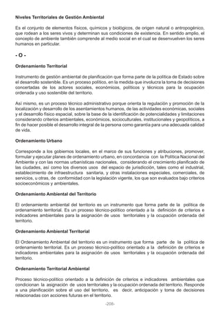 Niveles Territoriales de Gestión Ambiental
Es el conjunto de elementos físicos, químicos y biológicos, de origen natural o antropogénico,
que rodean a los seres vivos y determinan sus condiciones de existencia. En sentido amplio, el
concepto de ambiente también comprende al medio social en el cual se desenvuelven los seres
humanos en particular.
- O -
Ordenamiento Territorial
Instrumento de gestión ambiental de planificación que forma parte de la política de Estado sobre
el desarrollo sostenible. Es un proceso político, en la medida que involucra la toma de decisiones
concertadas de los actores sociales, económicos, políticos y técnicos para la ocupación
ordenada y uso sostenible del territorio.
Así mismo, es un proceso técnico administrativo porque orienta la regulación y promoción de la
localización y desarrollo de los asentamientos humanos, de las actividades económicas, sociales
y el desarrollo físico espacial, sobre la base de la identificación de potencialidades y limitaciones
considerando criterios ambientales, económicos, socioculturales, institucionales y geopolíticos, a
fin de hacer posible el desarrollo integral de la persona como garantía para una adecuada calidad
de vida.
Ordenamiento Urbano
Corresponde a los gobiernos locales, en el marco de sus funciones y atribuciones, promover,
formular y ejecutar planes de ordenamiento urbano, en concordancia con la Política Nacional del
Ambiente y con las normas urbanísticas nacionales, considerando el crecimiento planificado de
las ciudades, así como los diversos usos del espacio de jurisdicción, tales como el industrial,
establecimiento de infraestructura sanitaria, y otras instalaciones especiales, comerciales, de
servicios, u otras, de conformidad con la legislación vigente, los que son evaluados bajo criterios
socioeconómicos y ambientales.
Ordenamiento Ambiental del Territorio
El ordenamiento ambiental del territorio es un instrumento que forma parte de la política de
ordenamiento territorial. Es un proceso técnico-político orientado a la definición de criterios e
indicadores ambientales para la asignación de usos territoriales y la ocupación ordenada del
territorio.
Ordenamiento Ambiental Territorial
El Ordenamiento Ambiental del territorio es un instrumento que forma parte de la política de
ordenamiento territorial. Es un proceso técnico-político orientado a la definición de criterios e
indicadores ambientales para la asignación de usos territoriales y la ocupación ordenada del
territorio.
Ordenamiento Territorial Ambiental
Proceso técnico-político orientado a la definición de criterios e indicadores ambientales que
condicionan la asignación de usos territoriales y la ocupación ordenada del territorio. Responde
a una planificación sobre el uso del territorio, es decir, anticipación y toma de decisiones
relacionadas con acciones futuras en el territorio.
-208-
 