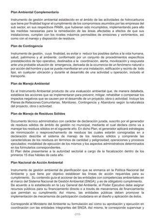 Plan Ambiental Complementario
Instrumento de gestión ambiental establecido en el ámbito de las actividades de hidrocarburos
que tiene por finalidad lograr el cumplimiento de los compromisos asumidos por las empresas del
sub sector, en sus respectivos PAMA, que hubieran sido incumplidos, implementando para ello
las medidas necesarias para la remediación de las áreas afectadas a efectos de que sus
instalaciones, cumplan con los niveles máximos permisibles de emisiones y vertimientos, así
como con el manejo y disposición de residuos.
Plan de Contingencia
Instrumento de gestión, cuya finalidad, es evitar o reducir los posibles daños a la vida humana,
salud, patrimonio y al ambiente; conformado por un conjunto de procedimientos específicos
prestablecidos de tipo operativo, destinados a la coordinación, alerta, movilización y respuesta
ante una probable situación de emergencia, derivada de la ocurrencia de un fenómeno natural o
por acción del hombre y que se puede manifestar en una instalación, edificación y recinto de todo
tipo, en cualquier ubicación y durante el desarrollo de una actividad u operación, incluido el
transporte.
Plan de Manejo Ambiental
Es el Instrumento Ambiental producto de una evaluación ambiental que, de manera detallada,
establece las acciones que se implementaran para prevenir, mitigar, rehabilitar o compensar los
impactos negativos que se causen por el desarrollo de un proyecto, obra o actividad. Incluye los
Planes de Relaciones Comunitarias, Monitoreo, Contingencia y Abandono según la naturaleza
del proyecto, obra o actividad.
Plan de Manejo de Residuos Sólidos
Documento técnico administrativo con carácter de declaración jurada, suscrito por el generador
de residuos sólidos de ámbito de gestión no municipal, mediante el cual declara cómo va a
manejar los residuos sólidos en el siguiente año. En dicho Plan, el generador aplicará estrategias
de minimización o reaprovechamiento de residuos las cuales estarán consignadas en a
declaración describe el sistema de manejo de los residuos sólidos y comprende las
características de los residuos en términos de cantidad y peligrosidad; operaciones y procesos
ejecutados; modalidad de ejecución de los mismos y los aspectos administrativos determinados
en los formularios correspondientes.
El Plan debe presentarse a la autoridad sectorial a cargo de la fiscalización dentro de los
primeros 15 días hábiles de cada año.
Plan Nacional de Acción Ambiental
Instrumento de gestión ambiental de planificación que se enmarca en la Política Nacional del
Ambiente y que tiene por objetivo establecer las líneas de acción requeridas para su
cumplimiento. Su contenido guía el accionar de las entidades con competencias ambientales en
el marco del Sistema Nacional de Gestión Ambiental (SNGA), y es de obligatorio cumplimiento.
De acuerdo a lo establecido en la Ley General del Ambiente, el Poder Ejecutivo debe asignar
recursos públicos para su financiamiento directo o a través de mecanismos de financiamiento
que permitan su cumplimento. Así mismo, las entidades públicas deben promover la
implementación de mecanismos de participación ciudadana en el diseño y aplicación de éstos.
Corresponde al Ministerio del Ambiente su formulación así como su aprobación y ejecución en
coordinación con las entidades integrantes del SNGA. Así mismo, le corresponde supervisar y
-210-
 