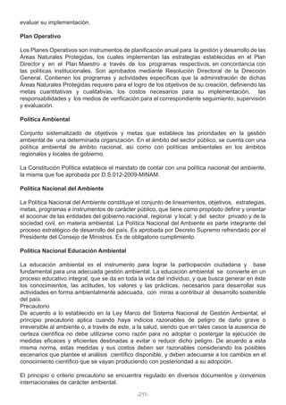 evaluar su implementación.
Plan Operativo
Los Planes Operativos son instrumentos de planificación anual para la gestión y desarrollo de las
Áreas Naturales Protegidas, los cuales implementan las estrategias establecidas en el Plan
Director y en el Plan Maestro a través de los programas respectivos, en concordancia con
las políticas institucionales. Son aprobados mediante Resolución Directoral de la Dirección
General. Contienen los programas y actividades específicas que la administración de dichas
Áreas Naturales Protegidas requiere para el logro de los objetivos de su creación, definiendo las
metas cuantitativas y cualitativas, los costos necesarios para su implementación, las
responsabilidades y los medios de verificación para el correspondiente seguimiento, supervisión
y evaluación.
Política Ambiental
Conjunto sistematizado de objetivos y metas que establece las prioridades en la gestión
ambiental de una determinada organización. En el ámbito del sector público, se cuenta con una
política ambiental de ámbito nacional, así como con políticas ambientales en los ámbitos
regionales y locales de gobierno.
La Constitución Política establece el mandato de contar con una política nacional del ambiente,
la misma que fue aprobada por D.S.012-2009-MINAM.
Política Nacional del Ambiente
La Política Nacional del Ambiente constituye el conjunto de lineamientos, objetivos, estrategias,
metas, programas e instrumentos de carácter público, que tiene como propósito definir y orientar
el accionar de las entidades del gobierno nacional, regional y local; y del sector privado y de la
sociedad civil, en materia ambiental. La Política Nacional del Ambiente es parte integrante del
proceso estratégico de desarrollo del país. Es aprobada por Decreto Supremo refrendado por el
Presidente del Consejo de Ministros. Es de obligatorio cumplimiento.
Política Nacional Educación Ambiental
La educación ambiental es el instrumento para lograr la participación ciudadana y base
fundamental para una adecuada gestión ambiental. La educación ambiental se convierte en un
proceso educativo integral, que se da en toda la vida del individuo, y que busca generar en éste
los conocimientos, las actitudes, los valores y las prácticas, necesarios para desarrollar sus
actividades en forma ambientalmente adecuada, con miras a contribuir al desarrollo sostenible
del país.
Precautorio
De acuerdo a lo establecido en la Ley Marco del Sistema Nacional de Gestión Ambiental, el
principio precautorio aplica cuando haya indicios razonables de peligro de daño grave o
irreversible al ambiente o, a través de este, a la salud, siendo que en tales casos la ausencia de
certeza científica no debe utilizarse como razón para no adoptar o postergar la ejecución de
medidas eficaces y eficientes destinadas a evitar o reducir dicho peligro. De acuerdo a esta
misma norma, estas medidas y sus costos deben ser razonables considerando los posibles
escenarios que plantee el análisis científico disponible, y deben adecuarse a los cambios en el
conocimiento científico que se vayan produciendo con posterioridad a su adopción.
El principio o criterio precautorio se encuentra regulado en diversos documentos y convenios
internacionales de carácter ambiental.
-211-
 