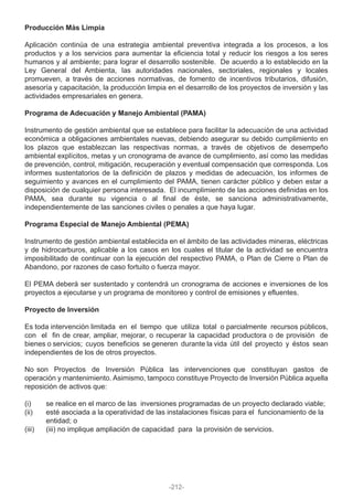 Producción Más Limpia
Aplicación continúa de una estrategia ambiental preventiva integrada a los procesos, a los
productos y a los servicios para aumentar la eficiencia total y reducir los riesgos a los seres
humanos y al ambiente; para lograr el desarrollo sostenible. De acuerdo a lo establecido en la
Ley General del Ambienta, las autoridades nacionales, sectoriales, regionales y locales
promueven, a través de acciones normativas, de fomento de incentivos tributarios, difusión,
asesoría y capacitación, la producción limpia en el desarrollo de los proyectos de inversión y las
actividades empresariales en genera.
Programa de Adecuación y Manejo Ambiental (PAMA)
Instrumento de gestión ambiental que se establece para facilitar la adecuación de una actividad
económica a obligaciones ambientales nuevas, debiendo asegurar su debido cumplimiento en
los plazos que establezcan las respectivas normas, a través de objetivos de desempeño
ambiental explícitos, metas y un cronograma de avance de cumplimiento, así como las medidas
de prevención, control, mitigación, recuperación y eventual compensación que corresponda. Los
informes sustentatorios de la definición de plazos y medidas de adecuación, los informes de
seguimiento y avances en el cumplimiento del PAMA, tienen carácter público y deben estar a
disposición de cualquier persona interesada. El incumplimiento de las acciones definidas en los
PAMA, sea durante su vigencia o al final de éste, se sanciona administrativamente,
independientemente de las sanciones civiles o penales a que haya lugar.
Programa Especial de Manejo Ambiental (PEMA)
Instrumento de gestión ambiental establecida en el ámbito de las actividades mineras, eléctricas
y de hidrocarburos, aplicable a los casos en los cuales el titular de la actividad se encuentra
imposibilitado de continuar con la ejecución del respectivo PAMA, o Plan de Cierre o Plan de
Abandono, por razones de caso fortuito o fuerza mayor.
El PEMA deberá ser sustentado y contendrá un cronograma de acciones e inversiones de los
proyectos a ejecutarse y un programa de monitoreo y control de emisiones y efluentes.
Proyecto de Inversión
Es toda intervención limitada en el tiempo que utiliza total o parcialmente recursos públicos,
con el fin de crear, ampliar, mejorar, o recuperar la capacidad productora o de provisión de
bienes o servicios; cuyos beneficios se generen durante la vida útil del proyecto y éstos sean
independientes de los de otros proyectos.
No son Proyectos de Inversión Pública las intervenciones que constituyan gastos de
operación y mantenimiento. Asimismo, tampoco constituye Proyecto de Inversión Pública aquella
reposición de activos que:
(i) se realice en el marco de las inversiones programadas de un proyecto declarado viable;
(ii) esté asociada a la operatividad de las instalaciones físicas para el funcionamiento de la
entidad; o
(iii) (iii) no implique ampliación de capacidad para la provisión de servicios.
-212-
 