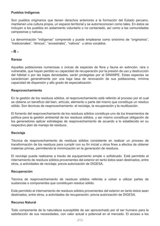Pueblos Indígenas
Son pueblos originarios que tienen derechos anteriores a la formación del Estado peruano,
mantienen una cultura propia, un espacio territorial y se autorreconocen como tales. En éstos se
incluyen a los pueblos en aislamiento voluntario o no contactado, así como a las comunidades
campesinas y nativas.
La denominación “indígenas” comprende y puede emplearse como sinónimo de “originarios”,
“tradicionales”, “étnicos”, “ancestrales”, “nativos” u otros vocablos.
- R -
Rareza
Aquellas poblaciones numerosas o únicas de especies de flora y fauna en extinción, rara o
vulnerable, que hayan perdido su capacidad de recuperación por la presión de uso y destrucción
del hábitat o por las bajas densidades, serán protegidas por el SINANPE. Estas especies se
caracterizan generalmente por una baja tasa de renovación de sus poblaciones, mínima
capacidad de dispersión y alto grado de especialización.
Reaprovechamiento
En la gestión de los residuos sólidos, el reaprovechamiento está referido al proceso por el cual
se obtiene un beneficio del bien, artículo, elemento o parte del mismo que constituye un residuo
sólido. Son técnicas de reaprovechamiento: el reciclaje, la recuperación y la reutilización.
El fomento del reaprovechamiento de los residuos sólidos constituye uno de los lineamientos de
política para la gestión ambiental de los residuos sólidos, y así mismo constituye obligación de
los generadores aplicar estrategias de reaprovechamiento de acuerdo a lo establecido en su
respectivo plan de manejo de residuos.
Reciclaje
Técnica de reaprovechamiento de residuos sólidos consistente en realizar un proceso de
transformación de los residuos para cumplir con su fin inicial u otros fines a efectos de obtener
materias primas, permitiendo la minimización en la generación de residuos.
El reciclaje puede realizarse a través de equipamiento simple o sofisticado. Está permitido el
internamiento de residuos sólidos provenientes del exterior en tanto éstos sean destinados, entre
otros, a actividades de reciclaje; previa autorización de DIGESA.
Recuperación
Técnica de reaprovechamiento de residuos sólidos referida a volver a utilizar partes de
sustancias o componentes que constituyen residuo sólido.
Está permitido el internamiento de residuos sólidos provenientes del exterior en tanto éstos sean
destinados, entre otros, a actividades de recuperación; previa autorización de DIGESA.
Recurso Natural
Todo componente de la naturaleza susceptible de ser aprovechado por el ser humano para la
satisfacción de sus necesidades, con valor actual o potencial en el mercado. El acceso a los
-213-
 