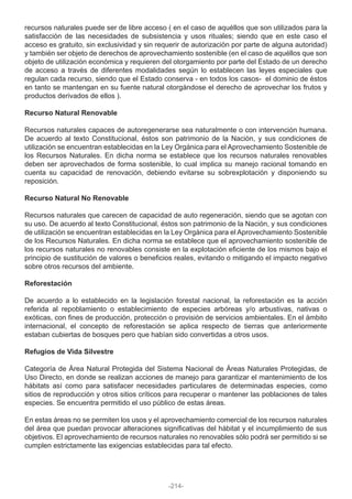 recursos naturales puede ser de libre acceso ( en el caso de aquéllos que son utilizados para la
satisfacción de las necesidades de subsistencia y usos rituales; siendo que en este caso el
acceso es gratuito, sin exclusividad y sin requerir de autorización por parte de alguna autoridad)
y también ser objeto de derechos de aprovechamiento sostenible (en el caso de aquéllos que son
objeto de utilización económica y requieren del otorgamiento por parte del Estado de un derecho
de acceso a través de diferentes modalidades según lo establecen las leyes especiales que
regulan cada recurso, siendo que el Estado conserva - en todos los casos- el dominio de éstos
en tanto se mantengan en su fuente natural otorgándose el derecho de aprovechar los frutos y
productos derivados de ellos ).
Recurso Natural Renovable
Recursos naturales capaces de autoregenerarse sea naturalmente o con intervención humana.
De acuerdo al texto Constitucional, éstos son patrimonio de la Nación, y sus condiciones de
utilización se encuentran establecidas en la Ley Orgánica para el Aprovechamiento Sostenible de
los Recursos Naturales. En dicha norma se establece que los recursos naturales renovables
deben ser aprovechados de forma sostenible, lo cual implica su manejo racional tomando en
cuenta su capacidad de renovación, debiendo evitarse su sobrexplotación y disponiendo su
reposición.
Recurso Natural No Renovable
Recursos naturales que carecen de capacidad de auto regeneración, siendo que se agotan con
su uso. De acuerdo al texto Constitucional, éstos son patrimonio de la Nación, y sus condiciones
de utilización se encuentran establecidas en la Ley Orgánica para el Aprovechamiento Sostenible
de los Recursos Naturales. En dicha norma se establece que el aprovechamiento sostenible de
los recursos naturales no renovables consiste en la explotación eficiente de los mismos bajo el
principio de sustitución de valores o beneficios reales, evitando o mitigando el impacto negativo
sobre otros recursos del ambiente.
Reforestación
De acuerdo a lo establecido en la legislación forestal nacional, la reforestación es la acción
referida al repoblamiento o establecimiento de especies arbóreas y/o arbustivas, nativas o
exóticas, con fines de producción, protección o provisión de servicios ambientales. En el ámbito
internacional, el concepto de reforestación se aplica respecto de tierras que anteriormente
estaban cubiertas de bosques pero que habían sido convertidas a otros usos.
Refugios de Vida Silvestre
Categoría de Área Natural Protegida del Sistema Nacional de Áreas Naturales Protegidas, de
Uso Directo, en donde se realizan acciones de manejo para garantizar el mantenimiento de los
hábitats así como para satisfacer necesidades particulares de determinadas especies, como
sitios de reproducción y otros sitios críticos para recuperar o mantener las poblaciones de tales
especies. Se encuentra permitido el uso público de estas áreas.
En estas áreas no se permiten los usos y el aprovechamiento comercial de los recursos naturales
del área que puedan provocar alteraciones significativas del hábitat y el incumplimiento de sus
objetivos. El aprovechamiento de recursos naturales no renovables sólo podrá ser permitido si se
cumplen estrictamente las exigencias establecidas para tal efecto.
-214-
 