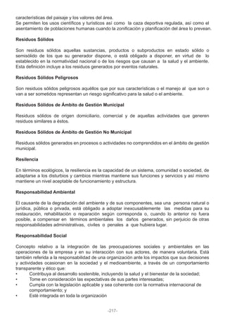 características del paisaje y los valores del área.
Se permiten los usos científicos y turísticos así como la caza deportiva regulada, así como el
asentamiento de poblaciones humanas cuando la zonificación y planificación del área lo prevean.
Residuos Sólidos
Son residuos sólidos aquellas sustancias, productos o subproductos en estado sólido o
semisólido de los que su generador dispone, o está obligado a disponer, en virtud de lo
establecido en la normatividad nacional o de los riesgos que causan a la salud y el ambiente.
Esta definición incluye a los residuos generados por eventos naturales.
Residuos Sólidos Peligrosos
Son residuos sólidos peligrosos aquéllos que por sus características o el manejo al que son o
van a ser sometidos representan un riesgo significativo para la salud o el ambiente.
Residuos Sólidos de Ámbito de Gestión Municipal
Residuos sólidos de origen domiciliario, comercial y de aquellas actividades que generen
residuos similares a éstos.
Residuos Sólidos de Ámbito de Gestión No Municipal
Residuos sólidos generados en procesos o actividades no comprendidos en el ámbito de gestión
municipal.
Resilencia
En términos ecológicos, la resiliencia es la capacidad de un sistema, comunidad o sociedad, de
adaptarse a los disturbios y cambios mientras mantiene sus funciones y servicios y así mismo
mantiene un nivel aceptable de funcionamiento y estructura.
Responsabilidad Ambiental
El causante de la degradación del ambiente y de sus componentes, sea una persona natural o
jurídica, pública o privada, está obligado a adoptar inexcusablemente las medidas para su
restauración, rehabilitación o reparación según corresponda o, cuando lo anterior no fuera
posible, a compensar en términos ambientales los daños generados, sin perjuicio de otras
responsabilidades administrativas, civiles o penales a que hubiera lugar.
Responsabilidad Social
Concepto relativo a la integración de las preocupaciones sociales y ambientales en las
operaciones de la empresa y en su interacción con sus actores, de manera voluntaria. Está
también referida a la responsabilidad de una organización ante los impactos que sus decisiones
y actividades ocasionan en la sociedad y el medioambiente, a través de un comportamiento
transparente y ético que:
• Contribuya al desarrollo sostenible, incluyendo la salud y el bienestar de la sociedad;
• Tome en consideración las expectativas de sus partes interesadas;
• Cumpla con la legislación aplicable y sea coherente con la normativa internacional de
comportamiento; y
• Esté integrada en toda la organización
-217-
 