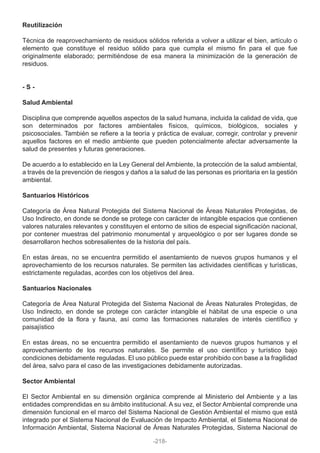 Reutilización
Técnica de reaprovechamiento de residuos sólidos referida a volver a utilizar el bien, artículo o
elemento que constituye el residuo sólido para que cumpla el mismo fin para el que fue
originalmente elaborado; permitiéndose de esa manera la minimización de la generación de
residuos.
- S -
Salud Ambiental
Disciplina que comprende aquellos aspectos de la salud humana, incluida la calidad de vida, que
son determinados por factores ambientales físicos, químicos, biológicos, sociales y
psicosociales. También se refiere a la teoría y práctica de evaluar, corregir, controlar y prevenir
aquellos factores en el medio ambiente que pueden potencialmente afectar adversamente la
salud de presentes y futuras generaciones.
De acuerdo a lo establecido en la Ley General del Ambiente, la protección de la salud ambiental,
a través de la prevención de riesgos y daños a la salud de las personas es prioritaria en la gestión
ambiental.
Santuarios Históricos
Categoría de Área Natural Protegida del Sistema Nacional de Áreas Naturales Protegidas, de
Uso Indirecto, en donde se donde se protege con carácter de intangible espacios que contienen
valores naturales relevantes y constituyen el entorno de sitios de especial significación nacional,
por contener muestras del patrimonio monumental y arqueológico o por ser lugares donde se
desarrollaron hechos sobresalientes de la historia del país.
En estas áreas, no se encuentra permitido el asentamiento de nuevos grupos humanos y el
aprovechamiento de los recursos naturales. Se permiten las actividades científicas y turísticas,
estrictamente reguladas, acordes con los objetivos del área.
Santuarios Nacionales
Categoría de Área Natural Protegida del Sistema Nacional de Áreas Naturales Protegidas, de
Uso Indirecto, en donde se protege con carácter intangible el hábitat de una especie o una
comunidad de la flora y fauna, así como las formaciones naturales de interés científico y
paisajístico
En estas áreas, no se encuentra permitido el asentamiento de nuevos grupos humanos y el
aprovechamiento de los recursos naturales. Se permite el uso científico y turístico bajo
condiciones debidamente reguladas. El uso público puede estar prohibido con base a la fragilidad
del área, salvo para el caso de las investigaciones debidamente autorizadas.
Sector Ambiental
El Sector Ambiental en su dimensión orgánica comprende al Ministerio del Ambiente y a las
entidades comprendidas en su ámbito institucional. A su vez, el Sector Ambiental comprende una
dimensión funcional en el marco del Sistema Nacional de Gestión Ambiental el mismo que está
integrado por el Sistema Nacional de Evaluación de Impacto Ambiental, el Sistema Nacional de
Información Ambiental, Sistema Nacional de Áreas Naturales Protegidas, Sistema Nacional de
-218-
 