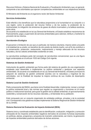 Recursos Hídricos y Sistema Nacional de Evaluación y Fiscalización Ambiental y que, en general,
comprende a las autoridades que ejercen competencias ambientales en sus respectivos ámbitos.
El Ministerio del Ambiente es el organismo rector del Sector Ambiental.
Servicios Ambientales
Está referido a los beneficios que la naturaleza proporciona a la humanidad en su conjunto o a
una región, como la protección del recurso hídrico y de los suelos, la protección de la
biodiversidad, la mitigación de emisiones de gases de efecto invernadero y la belleza escénica,
entre otros.
De acuerdo a lo establecido en la Ley General del Ambiente, el Estado establece mecanismos de
financiamiento, pago y supervisión de servicios ambientales para valorizar, retribuir y mantener la
provisión de los mismos.
Servidumbre Ecológica
El gravamen o limitación de uso que un particular, de manera voluntaria, impone sobre una parte
o la totalidad de su predio, en beneficio de otro predio de distinto dueño, con el fin de contribuir a
la conservación, protección, restauración, mejoramiento y manejo adecuado de los recursos
naturales y de los valores ambientales existentes en éste.
La servidumbre ecológica parte del concepto de servidumbre convencional, que es una figura
legal contemplada en el artículo 1035 del Código Civil vigente.
Sistemas de Gestión Ambiental
Instrumento de gestión ambiental que forma parte del sistema de gestión de una organización
empleada para desarrollar o implementar su política ambiental y gestionar sus aspectos
ambientales. De acuerdo a lo establecido en la Ley General del Ambiente, el Estado promueve la
adopción de sistemas de gestión ambiental acordes con la naturaleza y magnitud de las
actividades, con la finalidad de impulsar la mejora continua de sus niveles de desempeño
ambiental.
Sistema Local de Gestión Ambiental
Parte componente del SNGA, que tiene como finalidad desarrollar, implementar, revisar y corregir
la política ambiental local y las normas que regulan su organización y funciones en el marco
político e institucional nacional; para guiar la gestión de la calidad ambiental, el aprovechamiento
sostenible y conservación de los recursos naturales, y el bienestar de su población.
Está compuesto por un conjunto organizado de entidades públicas, privadas y de la sociedad
civil. Corresponde a los gobiernos locales implementar el Sistema Regional de Gestión Ambiental
de su ámbito.
Sistema Nacional de Evaluación de Impacto Ambiental (SEIA)
Sistema único y coordinado establecido para la identificación, evaluación, mitigación y corrección
anticipada de los impactos ambientales negativos derivados de acciones humanas expresadas
en políticas, planes, programas y proyectos de inversión; potenciando, así mismo, la generación
de impactos ambientales positivos derivados de dichas acciones.
-219-
 