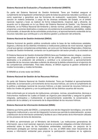 Sistema Nacional de Evaluación y Fiscalización Ambiental (SINEFA)
Es parte del Sistema Nacional de Gestión Ambiental. Tiene por finalidad asegurar el
cumplimiento de la legislación ambiental por parte de todas las personas naturales o jurídicas, así
como supervisar y garantizar que las funciones de evaluación, supervisión, fiscalización y
sanción en materia ambiental, a cargo de las diversas entidades del Estado, en el ámbito
nacional, regional y local, se realicen de forma independiente, imparcial, ágil y eficiente, de
acuerdo con lo dispuesto en la Ley Marco del Sistema Nacional de Gestión Ley General del
Ambiente, en la Política Nacional del Ambiente y demás normas, políticas, planes, estrategias,
programas y acciones destinados a coadyuvar a la existencia de ecosistemas saludables, viables
y funcionales, al desarrollo de las actividades productivas y el aprovechamiento sostenible de los
recursos naturales que contribuyan a una efectiva gestión y protección del ambiente.
Sistema Nacional de Gestión Ambiental (SNGA)
Sistema funcional de gestión pública constituido sobre la base de las instituciones estatales,
órganos y oficinas de los distintos ministerios e instituciones públicas de nivel nacional, regional
y local que ejercen competencias ambientales; así como por los Sistemas Regionales y Sistemas
Locales de Gestión Ambiental, contando con la participación del sector privado y la sociedad civil.
El Sistema Nacional de Gestión Ambiental (SNGA) tiene por finalidad orientar, integrar, coordinar,
supervisar, evaluar y garantizar la aplicación de las políticas, planes, programas y acciones
destinados a la protección del ambiente y contribuir a la conservación y aprovechamiento
sostenible de los recursos naturales a efectos de alcanzar la debida coherencia en el ejercicio de
las competencias ambientales. Para tales efectos, el SNGA organiza la gestión ambiental en
niveles funcionales y niveles territoriales.
El MINAM es el ente rector del SNGA.
Sistema Nacional de Gestión de los Recursos Hídricos
Es parte del Sistema Nacional de Gestión Ambiental. Tiene por finalidad el aprovechamiento
sostenible, la conservación y el incremento de los recursos hídricos, así como el cumplimiento de
la política y estrategia nacional de recursos hídricos y el plan nacional de recursos hídricos en
todos los niveles de gobierno y con la participación de los distintos usuarios del recurso.
Está conformado por el conjunto de instituciones, principios, normas, procedimientos, técnicas e
instrumentos mediante los cuales el Estado se organiza para desarrollar y asegurar la gestión
integrada, participativa y multisectorial, el aprovechamiento sostenible, la conservación, la
protección de la calidad y el incremento de la disponibilidad de los recursos hídricos.
Sistema Nacional de Información Ambiental (SINIA)
Sistema que forma parte del SNGA, y comprende una red de integración tecnológica, una red de
integración institucional y una red de integración humana que permite la sistematización, acceso
y distribución de la información ambiental y facilita el uso e intercambio de la información utilizada
en los procesos de toma de decisiones.
El SINIA es administrado por el Ministerio del Ambiente. Las instituciones generadoras de
información, sea a nivel nacional, regional y local se encuentran obligadas a brindar información
ambiental sobre la base de los indicadores ambientales nacionales; sin perjuicio de la
información protegida por normas especiales. A su vez, el SINIA debe crear mecanismos de
acceso a información ambiental para propiciar la participación ciudadana en la vigilancia
-220-
 