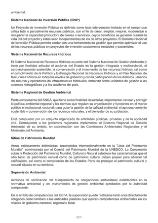 ambiental.
Sistema Nacional de Inversión Pública (SNIP)
Un Proyecto de Inversión Pública es definido como toda intervención limitada en el tiempo que
utiliza total o parcialmente recursos públicos, con el fin de crear, ampliar, mejorar, modernizar o
recuperar la capacidad productora de bienes o servicios, cuyos beneficios se generen durante la
vida útil del proyecto y éstos sean independientes de los de otros proyectos. El Sistema Nacional
de Inversión Pública permite contar con una herramienta de gestión que permite optimizar el uso
de los recursos públicos en proyectos de inversión socialmente rentables y sostenibles.
Sistema Nacional de Recursos Hídricos
El Sistema Nacional de Recursos Hídricos es parte del Sistema Nacional de Gestión Ambiental y
tiene por finalidad articular el accionar del Estado en la gestión integrada y multisectorial, el
aprovechamiento sostenible, la conservación y el incremento de los recursos hídricos así como
el cumplimiento de la Política y Estrategia Nacional de Recursos Hídricos y el Plan Nacional de
Recursos Hídricos en todos los niveles de gobierno y con la participación de los distintos usuarios
del recurso y operadores de infraestructura hidráulica, tomando como unidades de gestión a las
cuencas hidrográficas y a los acuíferos del país.
Sistema Regional de Gestión Ambiental
Parte componente del SNGA, que tiene como finalidad desarrollar, implementar, revisar y corregir
la política ambiental regional y las normas que regulan su organización y funciones en el marco
político e institucional nacional; para guiar la gestión de la calidad ambiental, el aprovechamiento
sostenible y conservación de los recursos naturales, y el bienestar de su población.
Está compuesto por un conjunto organizado de entidades públicas, privadas y de la sociedad
civil. Corresponde a los gobiernos regionales implementar el Sistema Regional de Gestión
Ambiental de su ámbito, en coordinación con las Comisiones Ambientales Regionales y el
Ministerio del Ambiente.
Sitios de Patrimonio Mundial
Áreas estrictamente delimitadas, reconocidos internacionalmente en la "Lista del Patrimonio
Mundial" administrada por el Comité del Patrimonio Mundial de la UNESCO. La Convención
sobre la Protección del Patrimonio Mundial, Cultural y Natural establece las características que el
sitio tanto de patrimonio natural como de patrimonio cultural deben poseer para obtener tal
calificación, así como el compromiso de los Estados Parte de proteger el patrimonio cultural y
natural situado en su territorio.
Supervisión Ambiental
Acciones de verificación del cumplimiento de obligaciones ambientales establecidas en la
normativa ambiental y en instrumentos de gestión ambiental aprobados por la autoridad
competente.
En el ámbito de competencias del OEFA, la supervisión puede realizarse tanto a los directamente
obligados como también a las entidades públicas que ejercen competencias ambientales en los
niveles de gobierno nacional, regional o local.
-221-
 