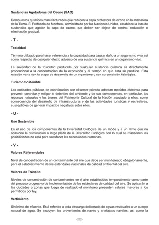Sustancias Agotadoras del Ozono (SAO)
Compuestos químicos manufacturados que reducen la capa protectora de ozono en la atmósfera
de la Tierra. El Protocolo de Montreal, administrado por las Naciones Unidas, establece la lista de
sustancias que agotan la capa de ozono, que deben ser objeto de control, reducción o
eliminación gradual.
- T -
Toxicidad
Término utilizado para hacer referencia a la capacidad para causar daño a un organismo vivo así
como respecto de cualquier efecto adverso de una sustancia química en un organismo vivo.
La severidad de la toxicidad producida por cualquier sustancia química es directamente
proporcional a la concentración de la exposición y al tiempo en que ésta se produce. Esta
relación varía con la etapa de desarrollo de un organismo y con su condición fisiológica.
Turismo Sostenible
Las entidades públicas en coordinación con el sector privado adoptan medidas efectivas para
prevenir, controlar y mitigar el deterioro del ambiente y de sus componentes, en particular, los
recursos naturales y los bienes del Patrimonio Cultural de la Nación asociado a ellos, como
consecuencia del desarrollo de infraestructuras y de las actividades turísticas y recreativas,
susceptibles de generar impactos negativos sobre ellos.
- U -
Uso Sostenible
Es el uso de los componentes de la Diversidad Biológica de un modo y a un ritmo que no
ocasione la disminución a largo plazo de la Diversidad Biológica con lo cual se mantienen las
posibilidades de ésta para satisfacer las necesidades humanas.
- V -
Valores Referenciales
Nivel de concentración de un contaminante del aire que debe ser monitoreado obligatoriamente,
para el establecimiento de los estándares nacionales de calidad ambiental del aire.
Valores de Tránsito
Niveles de concentración de contaminantes en el aire establecidos temporalmente como parte
del proceso progresivo de implementación de los estándares de calidad del aire. Se aplicarán a
las ciudades o zonas que luego de realizado el monitoreo presenten valores mayores a los
permitidos por ley.
Vertimiento
Sinónimo de efluente. Está referido a toda descarga deliberada de aguas residuales a un cuerpo
natural de agua. Se excluyen las provenientes de naves y artefactos navales, así como la
-222-
 