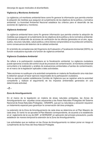 descarga de aguas residuales al alcantarillado.
Vigilancia y Monitoreo Ambiental
La vigilancia y el monitoreo ambiental tiene como fin generar la información que permita orientar
la adopción de medidas que aseguren el cumplimiento de los objetivos de la política y normativa
ambiental. La Autoridad Ambiental Nacional establece los criterios para el desarrollo de las
acciones de vigilancia y monitoreo.
Vigilancia Ambiental
La vigilancia ambiental tiene como fin generar información que permita orientar la adopción de
medidas que aseguren el cumplimiento de los objetivos de la política y de la normativa ambiental.
Comprende el desarrollo de acciones de verificación de los efectos generados en el aire, agua,
suelos, recursos naturales, salud pública y otros bienes comprendidos en la protección ambienta,
como consecuencia del deterioro de la calidad ambiental.
En el ámbito de competencias del Organismo de Evaluación y Fiscalización Ambiental (OEFA), la
función evaluadora equivale a la función de vigilancia ambiental.
Vigilancia Ciudadana Ambiental
Se refiere a la participación ciudadana en la fiscalización ambiental. La vigilancia ciudadana
puede ejercerse a través del control visual de procesos de contaminación, el monitoreo ambiental
comunitario o la realización y análisis de evaluaciones ambientales a fuentes de contaminación;
en el marco de la legislación aplicable a tales actividades.
Tales acciones no sustituyen a la autoridad competente en materia de fiscalización sino más bien
la deberían apoyar al hacer ejercicio responsable de la participación ciudadana.
Para su ejercicio pueden establecerse Comités de Vigilancia que se registran ante la autoridad
competente y realizan el seguimiento de los impactos ambientales generados en una
determinada actividad.
- Z -
Zona de Amortiguamiento
En el marco de la legislación en materia de áreas naturales protegidas, las Zonas de
Amortiguamiento son aquellas zonas adyacentes a las Áreas Naturales Protegidas del Sistema
Nacional de Áreas Naturales Protegidas - SINANPE, que por su naturaleza y ubicación requieren
un tratamiento especial para garantizar la conservación del área protegida.
La extensión de la Zona de Amortiguamiento de cada área se determina en el Plan Maestro de
cada área. En tanto no se apruebe el Plan Maestro correspondiente, de acuerdo a lo establecido
en el reglamento de la Ley de ANP, el SERNANP, en aplicación del principio precautorio, puede
establecer de manera temporal la extensión de la Zona de Amortiguamiento.
Las actividades que se realicen en las Zonas de Amortiguamiento no deben poner en riesgo el
cumplimiento de los fines del Área Natural Protegida
-223-
 