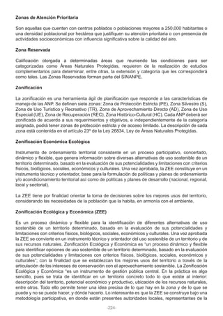 Zonas de Atención Prioritaria
Son aquellas que cuenten con centros poblados o poblaciones mayores a 250,000 habitantes o
una densidad poblacional por hectárea que justifiquen su atención prioritaria o con presencia de
actividades socioeconómicas con influencia significativa sobre la calidad del aire.
Zona Reservada
Calificación otorgada a determinadas áreas que reuniendo las condiciones para ser
categorizadas como Áreas Naturales Protegidas, requieren de la realización de estudios
complementarios para determinar, entre otras, la extensión y categoría que les corresponderá
como tales. Las Zonas Reservadas forman parte del SINANPE.
Zonificación
La zonificación es una herramienta ágil de planificación que responde a las características de
manejo de las ANP. Se definen siete zonas: Zona de Protección Estricta (PE), Zona Silvestre (S),
Zona de Uso Turístico y Recreativo (TR), Zona de Aprovechamiento Directo (AD), Zona de Uso
Especial (UE), Zona de Recuperación (REC), Zona Histórico-Cultural (HC). Cada ANP deberá ser
zonificada de acuerdo a sus requerimientos y objetivos, e independientemente de la categoría
asignada, podrá tener zonas de protección estricta y de acceso limitado. La descripción de cada
zona está contenida en el artículo 23º de la Ley 26834, Ley de Áreas Naturales Protegidas.
Zonificación Económica Ecológica
Instrumento de ordenamiento territorial consistente en un proceso participativo, concertado,
dinámico y flexible, que genera información sobre diversas alternativas de uso sostenible de un
territorio determinado, basado en la evaluación de sus potencialidades y limitaciones con criterios
físicos, biológicos, sociales, económicos y culturales. Una vez aprobada, la ZEE constituye en un
instrumento técnico y orientador, base para la formulación de políticas y planes de ordenamiento
y/o acondicionamiento territorial así como de políticas y planes de desarrollo (nacional, regional,
local y sectorial).
La ZEE tiene por finalidad orientar la toma de decisiones sobre los mejores usos del territorio,
considerando las necesidades de la población que la habita, en armonía con el ambiente.
Zonificación Ecológica y Económica (ZEE)
Es un proceso dinámico y flexible para la identificación de diferentes alternativas de uso
sostenible de un territorio determinado, basado en la evaluación de sus potencialidades y
limitaciones con criterios físicos, biológicos, sociales, económicos y culturales. Una vez aprobada
la ZEE se convierte en un instrumento técnico y orientador del uso sostenible de un territorio y de
sus recursos naturales. Zonificación Ecológica y Económica es “un proceso dinámico y flexible
para identificar opciones de uso sostenible de un territorio determinado, basado en la evaluación
de sus potencialidades y limitaciones con criterios físicos, biológicos, sociales, económicos y
culturales”; con la finalidad que se establezcan los mejores usos del territorio a través de la
articulación de los intereses de conservación con el aprovechamiento sostenible. La Zonificación
Ecológica y Económica “es un instrumento de gestión pública central. En la práctica es algo
sencillo, pues se trata de identificar en un territorio concreto todo lo que existe al interior:
descripción del territorio, potencial económico y productivo, ubicación de los recursos naturales,
entre otros. Todo ello permite tener una idea precisa de lo que hay en la zona y de lo que se
puede y no se puede hacer, y dónde hacerlo. Lo interesante es que la ZEE se construye bajo una
metodología participativa, en donde están presentes autoridades locales, representantes de la
-224-
 