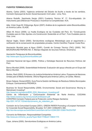 FUENTES TERMINOLÓGICAS
Abanto, Carlos (2003). Vigilancia ambiental del Dióxido de Azufre a través de los sentidos.
Comisión Episcopal de Acción Social Asociación Civil Labor. Lima, Perú.
Abarca Rodolfo, Sepúlveda Sergio (2001) Cuaderno Técnico N° 17: Eco-etiquetado: Un
Instrumento para Diferenciar Productos e Incentivar la Competitividad. IICA.
Ajila, Víctor Hugo M; Chiliquinga, Byron (2007). Análisis de la Legislación sobre Biocombustibles
en América Latina. OLADE.
Alfaro M. Arturo (2008). La Huella Ecológica de las Ciudades del Perú. En “Construyendo
Ciudades para la Vida: Aportes a la Construcción Sostenible en el Perú”. Foro Ciudades para la
Vida. Lima.
Alpízar Vaglio, Edwin (2000). Servidumbres ecológicas Metodología para el seguimiento y
verificación de la conservación de propiedades privadas. Centro Científico Tropical. Costa Rica.
Asociación Mundial para el Agua (GWP), Comité de Consejo Técnico (TAC) (2000). TAC
BACKGROUND PAPERS NO. 4. Manejo integrado de recursos hídricos. Dinamarca.
Asociación Paraguaya de Biocombustibles
http://www.aper.org.py/biocombustibles.pdf
Autoridad Nacional del Agua (2009). Política y Estrategia Nacional de Recursos Hídricos del
Perú.
Banco Mundial (2008). Sostenibilidad Ambiental. Evaluación del apoyo ofrecido por el Grupo del
Banco Mundial.
Brañes, Raúl (2000). El Acceso a la Justicia Ambiental en América Latina. Programa de Naciones
Unidas para el Medio Ambiente. Oficina Regional para América Latina y el Caribe. Mexico.
Brown Salazar, Doreen(2003). Guía Para la Gestión del Manejo de Residuos Sólidos Municipales
Enfoque: Centroamérica PROARCA
Business for Social Responsibility (2008). Environmental, Social and Governance: Moving to
Mainstream Investing?
http://www.bsr.org/reports/BSR_ESG_Mainstream_Investing.pdf
Centro de Información y Comunicación Ambiental de Norte América. CICEANA
http://www.ciceana.org.mx/recursos/Eutrofizacion.pdf
COFEPRIS Comisión Federal para la Protección contra Riesgos Sanitarios
http://201.147.97.103/wb/cfp/convenio_de_rotterdam_pic
Comisión de la Comunidad Europea (2001). GREEN PAPER Promoting a European framework
for Corporate Social Responsibility. Bruselas 18.7.2001 COM(2001) 366.
http://eur-lex.europa.eu/LexUriServ/LexUriServ.do?uri=COM:2001:0366:FIN:EN:PDF
Convenio de Rótterdam. Responsabilidad Compartida.
http://www.pic.int/home_sp.php?type=t&id=115&sid=14&tid=115
Cope, Johana (2005). Servidumbres Ecológicas en América Latina.
-226-
 