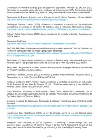 Declaración de Panamá: Energía para el Desarrollo Sostenible. AG/DEC. 52 (XXXVII-O/07)
(Aprobada en la cuarta sesión plenaria, celebrada el 5 de junio de 2007) Declaración de los
Ministros de Relaciones Exteriores y Jefes de Delegación de los Estados Miembros de la OEA.
Defensoría del Pueblo. Adjuntía para la Prevención de Conflictos Sociales y Gobernabilidad
http://www.defensoria.gob.pe/conflictos-sociales/glosario.php?pag=2
Dominguez Serrano, Judith (2008). Gobernanza ambiental y construcción de ciudadanía
Conferencia presentada en el Centro de Estudios para la Transición Democrática. Xalapa,
http://www.cetrade.org/v2/actividades/pensar_veracruz_2008/dominguez_serrano/conferencia
Estevan Bolea, María Teresa (1977). Las evaluaciones de impacto ambiental. Cuadernos del
CIFCA. Madrid.
Etiquetado Ecológico
http://www.fida.es:8001/fida/VisNot?id=ca88729aa76c68e49bd86f3d5e1be7d7
FAO, PNUMA (2004). Protección de la salud humana y el medio ambiente: Guía del Convenio de
Rótterdam sobre productos químicos y plaguicidas peligrosos.
http://www.pic.int/ResourceKit/A_General%20information/a.Companion%20guide/PIC%20GUID
E%20-%20Spanish%204.0.pdf
FAO (2006). Código Internacional de Conducta para la Distribución y Utilización de Plaguicidas.
Adoptado por el 123° período de sesiones del Consejo de la FAO, noviembre 2002. Roma.
FAO (2009). Programa FAO/OAPN. Manual de Capacitación: Pago por Servicios Ambientales
en Áreas Protegidas en América Latina.
Fernández- Bolaños, Antonio (2002). Economía y política medioambiental. Situación Actual y
Perspectivas en la Unión Europea. Ediciones Pirámide.
Fontaine, Guillaume (2007). Verde y negro: ecologismo y conflictos por petróleo en el Ecuador.
En G. Fontaine, G. van Vliet, R. Pasquis (Coord.): "Políticas ambientales y gobernabilidad en
América Latina"; Quito: FLACSO-IDDRI-CIRAD.
Garza Almanza, Victoriano y Cantú Martínez, Pedro César. Salud (2002). Ambiental, con un
Enfoque de Desarrollo Sustentable. Centro de Estudios Ambientales, Universidad Autónoma de
Cd. Juárez (México) Volumen 3 No.3.
Gobierno Regional de Cajamarca. Zonificación Ecológica y Económica para el Ordenamiento
Territorial
http://zeeot.regioncajamarca.gob.pe/presentacion/pzee.aspx?node=Zonificacion_Ecologica_Ec
onomica
Handersson Bady Casafranca (2010) La ley de consulta previa no es una licencia social
http://prensa.politicaspublicas.net/index.php/convenio169/2010/05/peru-la-ley-de-consultaprevia
-no-es-una-licencia-social
Houghton, John Theodore, ed (2001). "Appendix I – Glossary". Climate change 2001: the
scientific basis: contribution of Working Group I to the Third Assessment Report of the
Intergovernmental Panel on Climate Change. Cambridge, UK: Cambridge University Press.
-227-
 