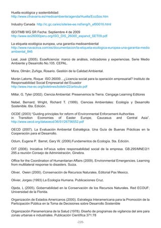 Huella ecológica y sostenibilidad:
http://www.cfnavarra.es/medioambiente/agenda/Huella/EcoSos.htm
Industry Canada http://ic.gc.ca/eic/site/ee-ee.nsf/eng/h_ef00016.html
ISO/TMB WG SR Fecha: Septiembre 4 de 2009
http://www.iso26000peru.org/ISO_DIS_26000_espanol_SET09.pdf
La etiqueta ecológica europea, una garantía medioambiental
http://www.navactiva.com/es/documentacion/la-etiqueta-ecologica-europea-una-garantia-medio
ambiental_846
Leal, José (2005). Ecoeficiencia: marco de análisis, indicadores y experiencias. Serie Medio
Ambiente y Desarrollo No.105. CEPAL.
Mora, Olmán; Zuñiga, Rosario. Gestión de la Calidad Ambiental.
Morán Latorre, Roque ISO 26000…¿Licencia social para la operación empresarial? Instituto de
Responsabilidad Social Empresarial del Ecuador
http://www.irse-ec.org/boletines/boletin22/articulo.pdf
Millar, G. Tyler (2002). Ciencia Ambiental: Preservemos la Tierra. Cengage Learning Editores
Nebel, Bernard; Wright, Richard T. (1999). Ciencias Ambientales: Ecología y Desarrollo
Sostenible. 6ta. Edición.
OCDE (2003) “Guiding principles for reform of Environmental Enforcement Authorities
in Transition Economies of Easter Europe, Caucasus and Central Asia”.
http://www.oecd.org/dataoecd/36/51/26756552.pdf
OECD (2007). La Evaluación Ambiental Estratégica. Una Guía de Buenas Prácticas en la
Cooperación para el Desarrollo.
Odum, Eugene P. Barret, Gary W. (2006).Fundamentos de Ecología. 5ta. Edición.
OIT (2006). Iniciativa InFocus sobre responsabilidad social de la empresa. GB.295/MNE/2/1
295.a reunión Consejo de Administración, Ginebra.
Office for the Coordination of Humanitarian Affairs (2009). Environmental Emergencies. Learning
from multilateral response to disasters. Suiza.
Oliver, Owen (2000). Conservación de Recursos Naturales. Editorial Pax Mexico.
Olivier, Jorges (1993) La Ecología Humana. Publicaciones Cruz.
Ojeda, L (2005). Gobernabilidad en la Conservación de los Recursos Naturales. Red ECOUF;
Universidad de la Florida.
Organización de Estados Americanos (2000). Estrategia Interamericana para la Promoción de la
Participación Pública en la Toma de Decisiones sobre Desarrollo Sostenible
Organización Panamericana de la Salud (1978). Diseño de programas de vigilancia del aire para
zonas urbanas e industriales. Publicación Científica 371:78
-228-
 