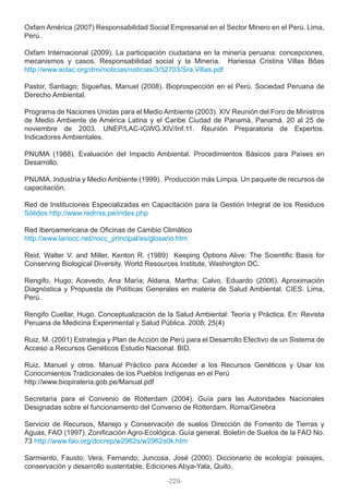 Oxfam América (2007) Responsabilidad Social Empresarial en el Sector Minero en el Perú. Lima,
Perú.
Oxfam Internacional (2009). La participación ciudadana en la minería peruana: concepciones,
mecanismos y casos. Responsabilidad social y la Minería. Hariessa Cristina Villas Bôas
http://www.eclac.org/drni/noticias/noticias/3/32703/Sra.Villas.pdf
Pastor, Santiago; Sigueñas, Manuel (2008). Bioprospección en el Perú. Sociedad Peruana de
Derecho Ambiental.
Programa de Naciones Unidas para el Medio Ambiente (2003). XIV Reunión del Foro de Ministros
de Medio Ambiente de América Latina y el Caribe Ciudad de Panamá, Panamá. 20 al 25 de
noviembre de 2003. UNEP/LAC-IGWG.XIV/Inf.11. Reunión Preparatoria de Expertos.
Indicadores Ambientales.
PNUMA (1988). Evaluación del Impacto Ambiental. Procedimientos Básicos para Países en
Desarrollo.
PNUMA. Industria y Medio Ambiente (1999). Producción más Limpia. Un paquete de recursos de
capacitación.
Red de Instituciones Especializadas en Capacitación para la Gestión Integral de los Residuos
Sólidos http://www.redrrss.pe/index.php
Red Iberoamericana de Oficinas de Cambio Climático
http://www.lariocc.net/riocc_principal/es/glosario.htm
Reid, Walter V. and Miller, Kenton R. (1989) Keeping Options Alive: The Scientific Basis for
Conserving Biological Diversity. World Resources Institute, Washington DC.
Rengifo, Hugo; Acevedo, Ana María; Aldana, Martha; Calvo, Eduardo (2006). Aproximación
Diagnóstica y Propuesta de Políticas Generales en materia de Salud Ambiental. CIES. Lima,
Perú.
Rengifo Cuellar, Hugo. Conceptualización de la Salud Ambiental: Teoría y Práctica. En: Revista
Peruana de Medicina Experimental y Salud Pública. 2008; 25(4)
Ruiz, M. (2001) Estrategia y Plan de Acción de Perú para el Desarrollo Efectivo de un Sistema de
Acceso a Recursos Genéticos Estudio Nacional. BID.
Ruiz, Manuel y otros. Manual Práctico para Acceder a los Recursos Genéticos y Usar los
Conocimientos Tradicionales de los Pueblos Indígenas en el Perú
http://www.biopirateria.gob.pe/Manual.pdf
Secretaría para el Convenio de Rótterdam (2004). Guía para las Autoridades Nacionales
Designadas sobre el funcionamiento del Convenio de Rótterdam. Roma/Ginebra
Servicio de Recursos, Manejo y Conservación de suelos Dirección de Fomento de Tierras y
Aguas, FAO (1997). Zonificación Agro-Ecológica. Guía general. Boletín de Suelos de la FAO No.
73 http://www.fao.org/docrep/w2962s/w2962s0k.htm
Sarmiento, Fausto; Vera, Fernando; Juncosa, José (2000). Diccionario de ecología: paisajes,
conservación y desarrollo sustentable. Ediciones Abya-Yala, Quito.
-229-
 