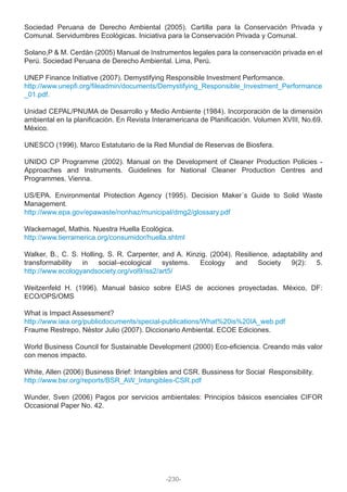Sociedad Peruana de Derecho Ambiental (2005). Cartilla para la Conservación Privada y
Comunal. Servidumbres Ecológicas. Iniciativa para la Conservación Privada y Comunal.
Solano,P & M. Cerdán (2005) Manual de Instrumentos legales para la conservación privada en el
Perú. Sociedad Peruana de Derecho Ambiental. Lima, Perú.
UNEP Finance Initiative (2007). Demystifying Responsible Investment Performance.
http://www.unepfi.org/fileadmin/documents/Demystifying_Responsible_Investment_Performance
_01.pdf.
Unidad CEPAL/PNUMA de Desarrollo y Medio Ambiente (1984). Incorporación de la dimensión
ambiental en la planificación. En Revista Interamericana de Planificación. Volumen XVIII, No.69.
México.
UNESCO (1996). Marco Estatutario de la Red Mundial de Reservas de Biosfera.
UNIDO CP Programme (2002). Manual on the Development of Cleaner Production Policies -
Approaches and Instruments. Guidelines for National Cleaner Production Centres and
Programmes. Vienna.
US/EPA. Environmental Protection Agency (1995). Decision Maker´s Guide to Solid Waste
Management.
http://www.epa.gov/epawaste/nonhaz/municipal/dmg2/glossary.pdf
Wackernagel, Mathis. Nuestra Huella Ecológica.
http://www.tierramerica.org/consumidor/huella.shtml
Walker, B., C. S. Holling, S. R. Carpenter, and A. Kinzig. (2004). Resilience, adaptability and
transformability in social–ecological systems. Ecology and Society 9(2): 5.
http://www.ecologyandsociety.org/vol9/iss2/art5/
Weitzenfeld H. (1996). Manual básico sobre EIAS de acciones proyectadas. México, DF:
ECO/OPS/OMS
What is Impact Assessment?
http://www.iaia.org/publicdocuments/special-publications/What%20is%20IA_web.pdf
Fraume Restrepo, Néstor Julio (2007). Diccionario Ambiental. ECOE Ediciones.
World Business Council for Sustainable Development (2000) Eco-eficiencia. Creando más valor
con menos impacto.
White, Allen (2006) Business Brief: Intangibles and CSR. Bussiness for Social Responsibility.
http://www.bsr.org/reports/BSR_AW_Intangibles-CSR.pdf
Wunder, Sven (2006) Pagos por servicios ambientales: Principios básicos esenciales CIFOR
Occasional Paper No. 42.
-230-
 