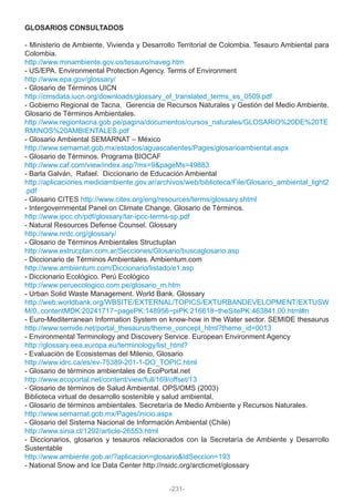 GLOSARIOS CONSULTADOS
- Ministerio de Ambiente, Vivienda y Desarrollo Territorial de Colombia. Tesauro Ambiental para
Colombia.
http://www.minambiente.gov.co/tesauro/naveg.htm
- US/EPA. Environmental Protection Agency. Terms of Environment
http://www.epa.gov/glossary/
- Glosario de Términos UICN
http://cmsdata.iucn.org/downloads/glossary_of_translated_terms_es_0509.pdf
- Gobierno Regional de Tacna. Gerencia de Recursos Naturales y Gestión del Medio Ambiente.
Glosario de Términos Ambientales.
http://www.regiontacna.gob.pe/pagina/documentos/cursos_naturales/GLOSARIO%20DE%20TE
RMINOS%20AMBIENTALES.pdf
- Glosario Ambiental SEMARNAT – México
http://www.semarnat.gob.mx/estados/aguascalientes/Pages/glosarioambiental.aspx
- Glosario de Términos. Programa BIOCAF
http://www.caf.com/view/index.asp?ms=9&pageMs=49883
- Barla Galván, Rafael. Diccionario de Educación Ambiental
http://aplicaciones.medioambiente.gov.ar/archivos/web/biblioteca/File/Glosario_ambiental_light2
.pdf
- Glosario CITES http://www.cites.org/eng/resources/terms/glossary.shtml
- Intergovernmental Panel on Climate Change. Glosario de Términos.
http://www.ipcc.ch/pdf/glossary/tar-ipcc-terms-sp.pdf
- Natural Resources Defense Counsel. Glossary
http://www.nrdc.org/glossary/
- Glosario de Términos Ambientales Structuplan
http://www.estrucplan.com.ar/Secciones/Glosario/buscaglosario.asp
- Diccionario de Términos Ambientales. Ambientum.com
http://www.ambientum.com/Diccionario/listado/e1.asp
- Diccionario Ecológico. Perú Ecológico
http://www.peruecologico.com.pe/glosario_m.htm
- Urban Solid Waste Management. World Bank. Glossary
http://web.worldbank.org/WBSITE/EXTERNAL/TOPICS/EXTURBANDEVELOPMENT/EXTUSW
M/0,,contentMDK:20241717~pagePK:148956~piPK:216618~theSitePK:463841,00.html#n
- Euro-Mediterranean Information System on know-how in the Water sector. SEMIDE thesaurus
http://www.semide.net/portal_thesaurus/theme_concept_html?theme_id=0013
- Environmental Terminology and Discovery Service. European Environment Agency
http://glossary.eea.europa.eu/terminology/list_html?
- Evaluación de Ecosistemas del Milenio, Glosario
http://www.idrc.ca/es/ev-75389-201-1-DO_TOPIC.html
- Glosario de términos ambientales de EcoPortal.net
http://www.ecoportal.net/content/view/full/169/offset/13
- Glosario de términos de Salud Ambiental. OPS/OMS (2003)
Biblioteca virtual de desarrollo sostenible y salud ambiental.
- Glosario de términos ambientales. Secretaría de Medio Ambiente y Recursos Naturales.
http://www.semarnat.gob.mx/Pages/inicio.aspx
- Glosario del Sistema Nacional de Información Ambiental (Chile)
http://www.sinia.cl/1292/article-26553.html
- Diccionarios, glosarios y tesauros relacionados con la Secretaría de Ambiente y Desarrollo
Sustentable
http://www.ambiente.gob.ar/?aplicacion=glosario&IdSeccion=193
- National Snow and Ice Data Center http://nsidc.org/arcticmet/glossary
-231-
 