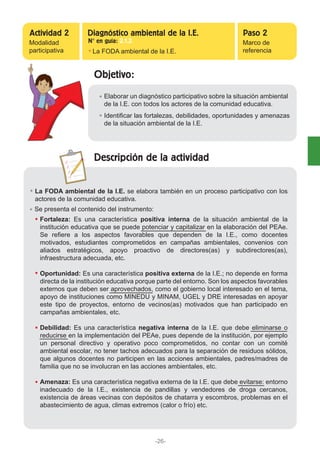 Objetivo:
Descripción de la actividad
Elaborar un diagnóstico participativo sobre la situación ambiental
de la I.E. con todos los actores de la comunidad educativa.
La FODA ambiental de la I.E. se elabora también en un proceso participativo con los
actores de la comunidad educativa.
Se presenta el contenido del instrumento:
Fortaleza: Es una característica positiva interna de la situación ambiental de la
institución educativa que se puede potenciar y capitalizar en la elaboración del PEAe.
Se refiere a los aspectos favorables que dependen de la I.E., como docentes
motivados, estudiantes comprometidos en campañas ambientales, convenios con
aliados estratégicos, apoyo proactivo de directores(as) y subdirectores(as),
infraestructura adecuada, etc.
Oportunidad: Es una característica positiva externa de la I.E.; no depende en forma
directa de la institución educativa porque parte del entorno. Son los aspectos favorables
externos que deben ser aprovechados, como el gobierno local interesado en el tema,
apoyo de instituciones como MINEDU y MINAM, UGEL y DRE interesadas en apoyar
este tipo de proyectos, entorno de vecinos(as) motivados que han participado en
campañas ambientales, etc.
Debilidad: Es una característica negativa interna de la I.E. que debe eliminarse o
reducirse en la implementación del PEAe, pues depende de la institución, por ejemplo
un personal directivo y operativo poco comprometidos, no contar con un comité
ambiental escolar, no tener tachos adecuados para la separación de residuos sólidos,
que algunos docentes no participen en las acciones ambientales, padres/madres de
familia que no se involucran en las acciones ambientales, etc.
Amenaza: Es una característica negativa externa de la I.E. que debe evitarse: entorno
inadecuado de la I.E., existencia de pandillas y vendedores de droga cercanos,
existencia de áreas vecinas con depósitos de chatarra y escombros, problemas en el
abastecimiento de agua, climas extremos (calor o frío) etc.
Identificar las fortalezas, debilidades, oportunidades y amenazas
de la situación ambiental de la I.E.
Modalidad
participativa La FODA ambiental de la I.E.
Marco de
referencia
Actividad 2 Paso 2Diagnóstico ambiental de la I.E.
N° en guía: 2.1.2
-26-
 