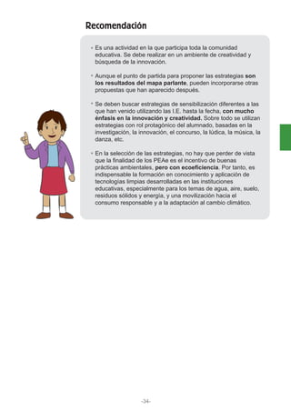 Recomendación
Es una actividad en la que participa toda la comunidad
educativa. Se debe realizar en un ambiente de creatividad y
búsqueda de la innovación.
Aunque el punto de partida para proponer las estrategias son
los resultados del mapa parlante, pueden incorporarse otras
propuestas que han aparecido después.
Se deben buscar estrategias de sensibilización diferentes a las
que han venido utilizando las I.E. hasta la fecha, con mucho
énfasis en la innovación y creatividad. Sobre todo se utilizan
estrategias con rol protagónico del alumnado, basadas en la
investigación, la innovación, el concurso, la lúdica, la música, la
danza, etc.
En la selección de las estrategias, no hay que perder de vista
que la finalidad de los PEAe es el incentivo de buenas
prácticas ambientales, pero con ecoeficiencia. Por tanto, es
indispensable la formación en conocimiento y aplicación de
tecnologías limpias desarrolladas en las instituciones
educativas, especialmente para los temas de agua, aire, suelo,
residuos sólidos y energía, y una movilización hacia el
consumo responsable y a la adaptación al cambio climático.
-34-
 