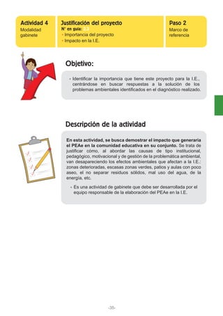 Objetivo:
Identificar la importancia que tiene este proyecto para la I.E.,
centrándose en buscar respuestas a la solución de los
problemas ambientales identificados en el diagnóstico realizado.
Modalidad
gabinete Importancia del proyecto
Impacto en la I.E.
Marco de
referencia
Actividad 4 Paso 2Justificación del proyecto
N° en guía: 2.3
Descripción de la actividad
En esta actividad, se busca demostrar el impacto que generaría
el PEAe en la comunidad educativa en su conjunto. Se trata de
justificar cómo, al abordar las causas de tipo institucional,
pedagógico, motivacional y de gestión de la problemática ambiental,
van desapareciendo los efectos ambientales que afectan a la I.E.:
zonas deterioradas, escasas zonas verdes, patios y aulas con poco
aseo, el no separar residuos sólidos, mal uso del agua, de la
energía, etc.
Es una actividad de gabinete que debe ser desarrollada por el
equipo responsable de la elaboración del PEAe en la I.E.
-35-
 