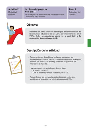 Objetivo:
Descripción de la actividad
Presentar en forma breve las estrategias de sensibilización de
la comunidad educativa, las que van a ser implementadas en el
PEAe. Debe argumentarse cómo va a contribuir a la
generación de cambios en la I.E.
Es una actividad de gabinete en la que se revisan las
estrategias propuestas para la comunidad educativa en el paso
anterior. Se analiza, se ajusta y se revisa su potencial de
innovación e impacto.
Hay que mencionar estrategias de dos tipos:
Al interior de la I.E.
Con el entorno (familias y vecinos) de la I.E.
Recuerde que las estrategias están basadas en los ejes
temáticos de ecoeficiencia priorizados para el PEAe.
Modalidad
gabinete Estrategias de sensibilización de la comunidad
educativa y su entorno
Estructura del
proyecto
Actividad 1 Paso 3La oferta del proyecto
N° en guía: 3.1
-38-
 