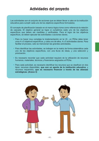 Actividades del proyecto
Las actividades son el conjunto de acciones que se deben llevar a cabo en la institución
educativa para cumplir cada uno de los objetivos específicos formulados.
El concepto de planificación basado en el marco lógico toma como referencia la relación
de cascada. El objetivo general se logra si cumplimos cada uno de los objetivos
específicos que deben ser medibles y verificables. Para el logro de los objetivos
específicos, se deben ejecutar las actividades o acciones claves.
Para no hacer muy compleja la implementación en la I.E., un PEAe debe tener
unos 4 o 5 objetivos específicos, y cada uno de ellos, 4 o 5 actividades claves. Para
facilitar el proceso, solo se mencionan las grandes actividades.
Para identificar las actividades, se trabajan en la matriz de forma sistemática cada
uno de los objetivos específicos, con una lluvia de ideas, y una selección y
priorización.
Es necesario recordar que cada actividad requiere de la utilización de recursos
humanos, materiales, técnicos y financieros asignados al PEAe.
Para cada actividad, es necesario identificar los recursos que se clasifican en dos
tipos: recursos disponibles, que son un aporte de la institución educativa, y
recursos requeridos, que es necesario financiar a través de las alianzas
estratégicas. (Anexo 3)
-46-
 
