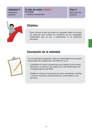 Objetivo:
Descripción de la actividad
Para culminar el plan de acción es necesario definir el número
de personas que reciben los beneficios de las estrategias
ambientales que se van a implementar en la institución
educativa.
Cuantificar el número de personas que integran la comunidad
educativa y su entorno, las cuales van a ser beneficiadas con
la implementación del PEAe.
Detallar el número de personas por actor: estudiantes, familias
y vecinos, docentes, personal directivo, administrativo y de
servicios.
Es una actividad de gabinete, debe ser desarrollada por el equipo
responsable de la elaboración del PEAe en la I.E.
Modalidad
gabinete
Estructura del
proyecto
Actividad 4 Paso 3El plan de acción / Parte C
N° en guía: 3.2.7
Población beneficiaria
-48-
 