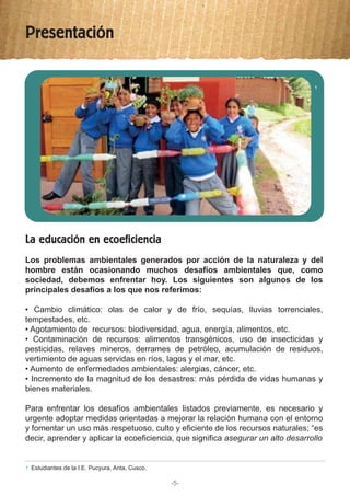 Presentación
-5-
La educación en ecoeficiencia
Los problemas ambientales generados por acción de la naturaleza y del
hombre están ocasionando muchos desafíos ambientales que, como
sociedad, debemos enfrentar hoy. Los siguientes son algunos de los
principales desafíos a los que nos referimos:
• Cambio climático: olas de calor y de frío, sequías, lluvias torrenciales,
tempestades, etc.
• Agotamiento de recursos: biodiversidad, agua, energía, alimentos, etc.
• Contaminación de recursos: alimentos transgénicos, uso de insecticidas y
pesticidas, relaves mineros, derrames de petróleo, acumulación de residuos,
vertimiento de aguas servidas en ríos, lagos y el mar, etc.
• Aumento de enfermedades ambientales: alergias, cáncer, etc.
• Incremento de la magnitud de los desastres: más pérdida de vidas humanas y
bienes materiales.
Para enfrentar los desafíos ambientales listados previamente, es necesario y
urgente adoptar medidas orientadas a mejorar la relación humana con el entorno
y fomentar un uso más respetuoso, culto y eficiente de los recursos naturales; “es
decir, aprender y aplicar la ecoeficiencia, que significa asegurar un alto desarrollo
Estudiantes de la I.E. Pucyura, Anta, Cusco.1
1
 
