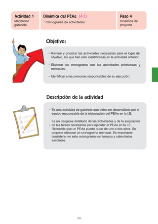 Objetivo:
Descripción de la actividad
Revisar y priorizar las actividades necesarias para el logro del
objetivo, las que han sido identificadas en la actividad anterior.
Elaborar un cronograma con las actividades priorizadas y
revisadas.
Identificar a las personas responsables de su ejecución.
Es una actividad de gabinete que debe ser desarrollada por el
equipo responsable de la elaboración del PEAe en la I.E.
Es un desglose detallado de las actividades y de la asignación
de las tareas necesarias para ejecutar el PEAe en la I.E.
Recuerde que un PEAe puede durar de uno a dos años. Se
propone elaborar un cronograma mensual. Es importante
considerar en este cronograma los tiempos y calendarios
escolares.
Modalidad
gabinete
Cronograma de actividades Dinámica del
proyecto
Actividad 1 Paso 4Dinámica del PEAe (4.1)
-50-
 